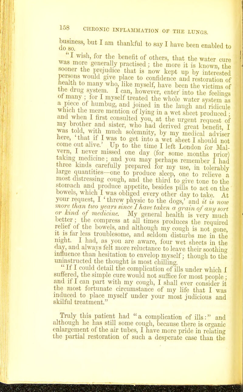 busmess, but I am tbankfiil to say I have been enabled to wn'l^J'''' *'if ^''^^ °^ tl^'it t'le water cure was more genera ly practised; the more it is kno^vn the sooner the prejudice that is now ke].t up by ntrested persons would give place to confidence and restoration of health to many who like myself, have been the victims of the drug systein. I can, however, enter into the feelma., ot many ; for I myself treated the whole water system as a piece of humbug, and joined in the laugh and ridicule which the mere mention of lying in a wet sheet produced ; and when I first consulted you, at the urgent request of my brother and sister, who had derived gi-eat benefit, I was told, with much solemnity, by my medical adviser here, that if I was to get mto a wet sheet I should not come out alive.' Up to the time I left London for Mal- vern, I never missed one day (for some months prior) takmg medicine; and you may perhaps remember I had three lands_ carefully prepared for my use, in tolerablv large quantities—one to produce sleep, one to relieve a most distressing cough, and the third to give tone to the stomach and produce appetite, besides piUs to act on the bowels, which I was obliged every other day to take At your request, I 'threw physic to the dogs,' and it is noiv more ihan two years since I have taken a grain of any sort or land of mechcme. My general health is very much better; the compress at all times produces the requii-ed relief of the bowels, and although my cough is not <Jone it IS far less troublesome, and seldom distm-bs me m the night. I had, as you are aware, four wet sheets in the day, and always felt more reluctance to leave theii- soothinc mfluence than hesitation to envelop myself: though to the uninstructed the thought is most chilling. °  If I could detail the complication of ills under wliich I sufiered, the simple cure would not suffice for most people; and if I can part with my cough, I shall ever consider it the most fortunate ciixumstance of my life that I was induced to place myself imder your most judicious and skilful treatment. Truly this patient had  a complication of ills: and although he has still some cough, because there is organic enlargement of the air tubes, I have more pride in relating the partial restoration of such a desperate case than the