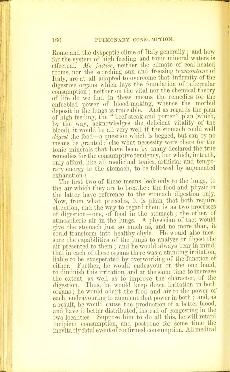 Eome and the dyspeptic clime of Italy generally ; and how far the system of high feeding and tonic mineral waters is effectual. Me judice, neither the climate of coal-heated rooms, nor the scorchmg sun and freezing tramontane of Italy, are at all adapted to overcome that infirmity of the digestive organs which lays the foundation of tubercular consumption ; neither on the vital nor the chemical theory of life do we find in these means the remedies for the enfeebled power of blood-making, whence the morbid deposit in the lungs is traceable. And as regards the plan of high feeding, the beef-steak and porter plan (which, by the way, acknowledges the deficient vitality of the blood), it would be all very well if the stomach could well digest the food—a question which is begged, but can by no means be granted ; else what necessity were there for the tonic minerals that have been by many declared the true remedies for the consumptive tendency, but which, in truth, only aftbrd, like all medicinal tonics, artificial and tempo- rary energy to the stomach, to be followed by augmented exhaustion 1 The first two of these means look only to the limgs, to the air which they are to breathe : the food and physic in the latter have reference to the stomach digestion only. Now, from what precedes, it is plain that both require attention, and the way to regard them is as two processes of digestion—one, of food in the stomach ; the other, of atmospheric air in the lungs. A physician of tact would give the stomach just so much as, and no more than, it could transform into healthy cliyle. He would also mea- sure the capabdities of the kmgs to analyze or digest the au- presented to them ; and he would always beai; in mind, that in each of these organs there was a standing irritation,^ liable to be exasperated by overworking of the function of either. Further, he would endeavour on the one hand, to diminish this irritation, and at the same time to increase the extent, as well as to improve the character, of the digestion. Thus, he would keep down irritation in both organs ; lie would adapt the food and air to the power of each, endeavouring to augment that power in both ; and, as a result, he would cause the ])roduction of a better blood, and have it better distributed, instead of congesting in the two localities. Suppose him to do all this, he will retard incipient consumption, and postpone for some time the inevitably fatal event of confirmed consumption. All medical