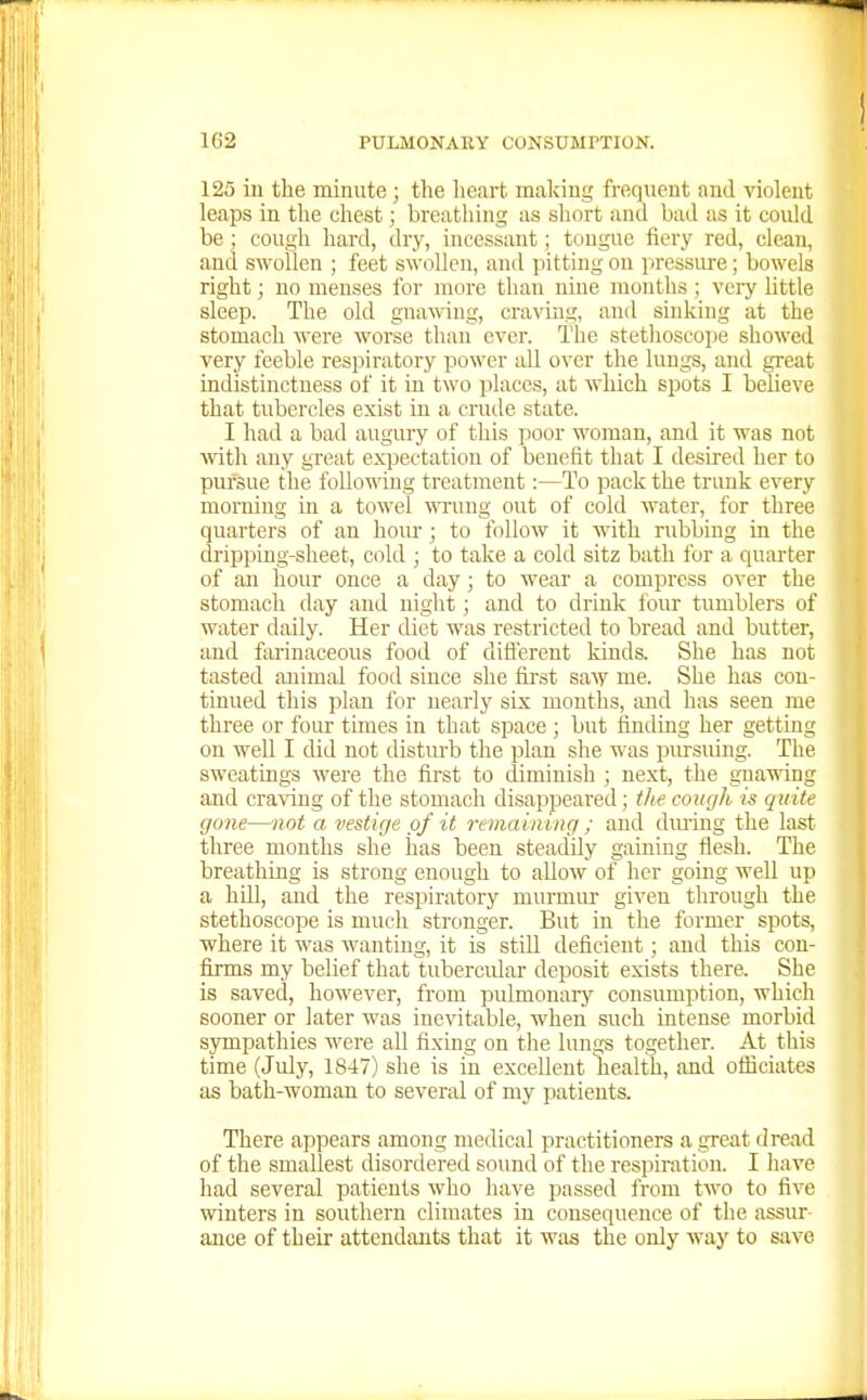 125 in the minute; the licart making frequent and violent leaps in the chest; breathing as short and bad as it could be ; cough hard, dry, incessant; tongue fiery red, clean, and swollen ; feet swollen, and pitting on pressure ; bowels right; no menses for more than nine months ; very little sleep. The old gnawing, craving, and sinking at the stomach were worse than ever. The stethoscoi)e showed very feeble respiratory power all over the lungs, and great indistinctness of it in two places, at which spots I believe that tubercles exist in a crude state. I had a bad augury of this poor woman, and it was not wth any great expectation of benefit that I desired her to pursue the foUo'ning treatment:—To pack the trunk every morning in a towel wung out of cold water, for three quarters of an hour ; to follow it with rubbing in the dripping-sheet, cold ; to take a cold sitz bath for a quarter of an hour once a day; to wear a compress over the stomach day and night; and to drink four tumblers of water daily. Her diet was restricted to bread and butter, and farinaceous food of ditierent kinds. She has not tasted animal food since she first smy me. She has con- tinued this plan for nearly six months, and has seen me three or foLU' times in that space ; but finding her getting on well I did not disturb the plan she was pursuing. The sweatings were the first to diminish ; next, the gnawing and craving of the stomach disappeared ; the cough is quite gone—not a vestige of it remaining ; and dming the last three months she has been steadily gaining flesh. The breathing is strong enough to allow of her going well up a hill, and the respiratory murmur given through the stethoscope is much strcmger. But in the former spots, where it was wanting, it is still deficient; and this con- firms my belief that tubercidar deposit exists there. She is saved, however, from pulmonary consumption, which sooner or later was inevitable, when such intense morbid sympathies were all fixing on the lungs together. At this time (July, 1847) she is in excellent health, and officiates as bath-woman to several of my patients. There appears among medical practitioners a great dread of the smallest disordered soimd of the respiration. I have had several patients who have passed from two to five winters in southern climates in consequence of the assur- ance of their attendants that it was the only way to save