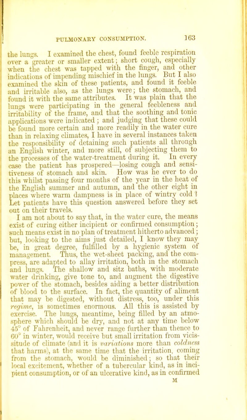 the iunu's. I examined tlie chest, found feeble respiration liver a gre^^ter or smaller extent; short cough, especially when the chest was tapped with the finger, and other iudicatious of impending mischief in the lungs. But I also examined the skin of these patients, and found it feeble :ind uritable also, as the lungs were; the stomach, and t'lumd it \N-ith the same attributes. It was plain that the lunsjs were participating in the general feebleness and irritability of the frame, and that the soothing and tonic applications were indicated ; and judging that these could be foimd more certain and more readily in the water cure than in relaxing cUmates, I have in several instances taken the responsibihty of detaining such patients all through an English winter, and more still, of subjecting them to the processes of the water-treatment during it. In every ease the patient has prospered—losing cough and sensi- tiveness of stomach and skin. How was he ever to do this whilst passing four months of the year in the heat of the English summer and autumn, and the other eight in jilaces where warm dampness is in place of wintry cold 1 Let patients have this question answered before they set out on their travels. I am not about to say that, in the water cure, the means exist of curing either incipient or confirmed consumption; such means exist in no plan of treatment hitherto advanced; but, looking to the aims just detailed, I know they may be, in great degree, fulfilled by a hygienic system of management. Thus, the wet-sheet packing, and the com- press, are adapted to allay irritation, both in the stomach and lungs. The shallow and sitz baths, with moderate water drinking, give tone to, and augment the digestive power of the stomach, besides aiding a better distribittion of blood to the surface. In fact, the cpiantity of aliment that may be digested, without distress, too, under this i-f-rjime, is sometimes enormous. All this is assisted by •xercise. The Itmgs, meantime, being filled by an atmo- [)here which shovtld be dry, and not at any time below ;)'' of Fahrenheit, and never range further than thence to ;o' in winter, would receive but small irritation from vicis- itude of climate (and it is varidtions more than coklmss that harm.s), at the same time that the irritation, coming from the stomach, would be diminished; so that their local excitement, whether of a tubercular Idnd, as in inci- pient consumption, or of an ulcerative kind, as in confirmed M