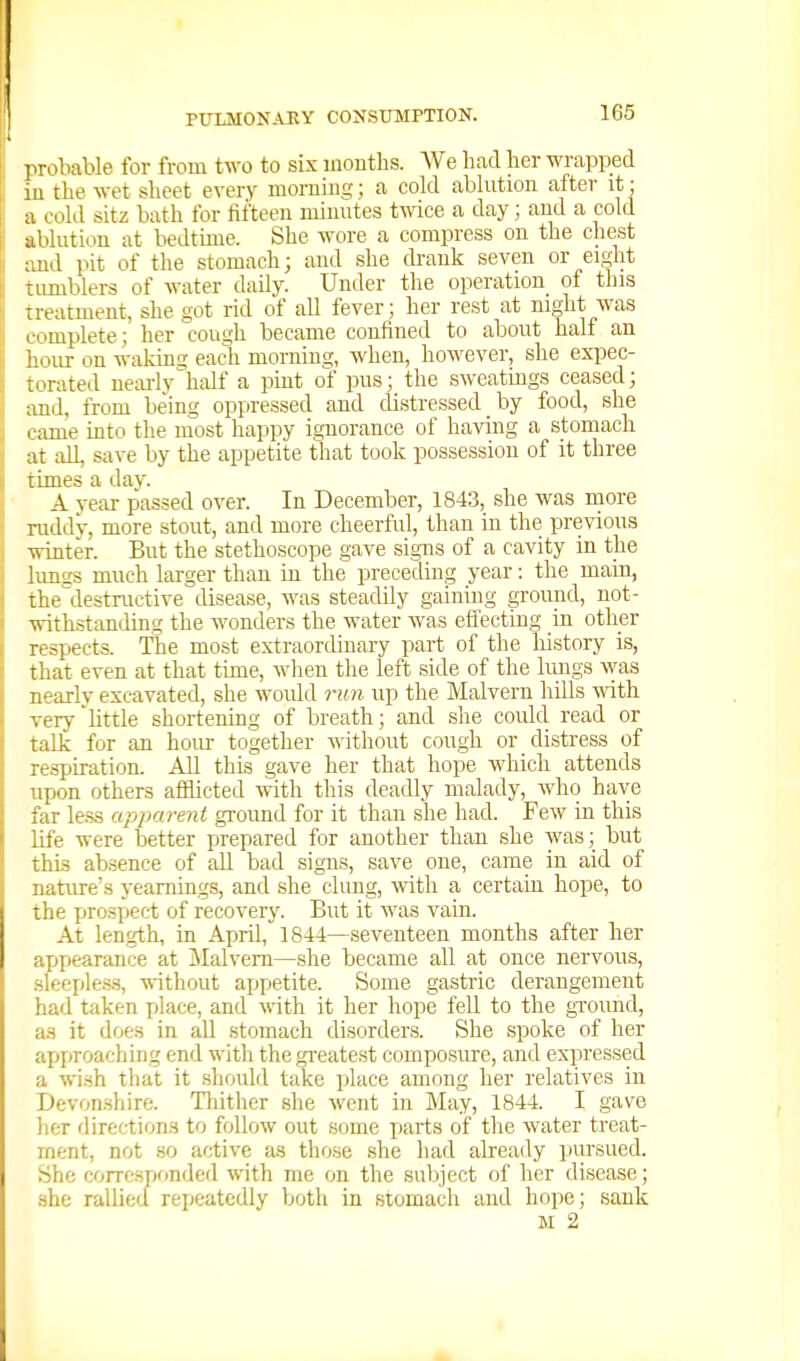 ]irobable for from two to six months. We had her wrapped iu the wet sheet every morning; a cold abhition after it; a cold sitz bath for fifteen mimites tmce a day; and a cold ablution at bedtune. She wore a compress on the chest ;md pit of the stomach; and she ckank seven or ei^ht timiblers of water daily. Under the operation of this treatment, she got rid of all fever; her rest at night was complete; her cough became confined to about half an hour on waking each morning, when, however, she expec- torated neai-ly half a pint of pus; the sweatmgs ceased; and, from being oppressed and distressed _ by food, she came into the most happy ignorance of having a stomach at all, save by the appetite that took possession of it three limes a day. A year passed over. In December, 1843, she was more ruddv, more stout, and more cheerful, than in the previous winter. But the stethoscope gave signs of a cavity in the lungs much larger than in the preceding year: the main, the^destructive disease, was steadily gaining ground, not- withstanding the wonders the water was eflecting in other respects. The most extraordinary part of the history is, that even at that time, when the left side of the lungs ^vas nearlv excavated, she would run up the Malvern hills with very 'httle shortening of breath; and she could read or talk for an hour together Avithout cough or distress of respiration. All this gave her that hope which attends upon others afflicted with this deadly malady, wdio have far less apparent ground for it than she had. Few iu this life were better prepared for another than she was; but this absence of all bad signs, save one, came in aid of natirre's yearnings, and .she clung, with a certain hope, to the pro.spect of recovery. But it was vain. At length, in April, 1844—seventeen months after her appearance at ]\Ialveni—she became all at once nervous, sleeples.s, without appetite. Some gastric derangement had taken place, and with it her hope fell to the gTOund, as it does in all stomach disorders. She spoke of her approaching end with the greatest composure, and expressed a wish tliat it should take place among her relatives in Devonsliire. Thither .she went in May, 1844. I gave her directions to follow out some jmrts of the water treat- ment, not so active as those she liad already pursued. She corresponded with me on the subject of her disease; she rallied rei^eatcdly both in stomach and hope; sank M 2
