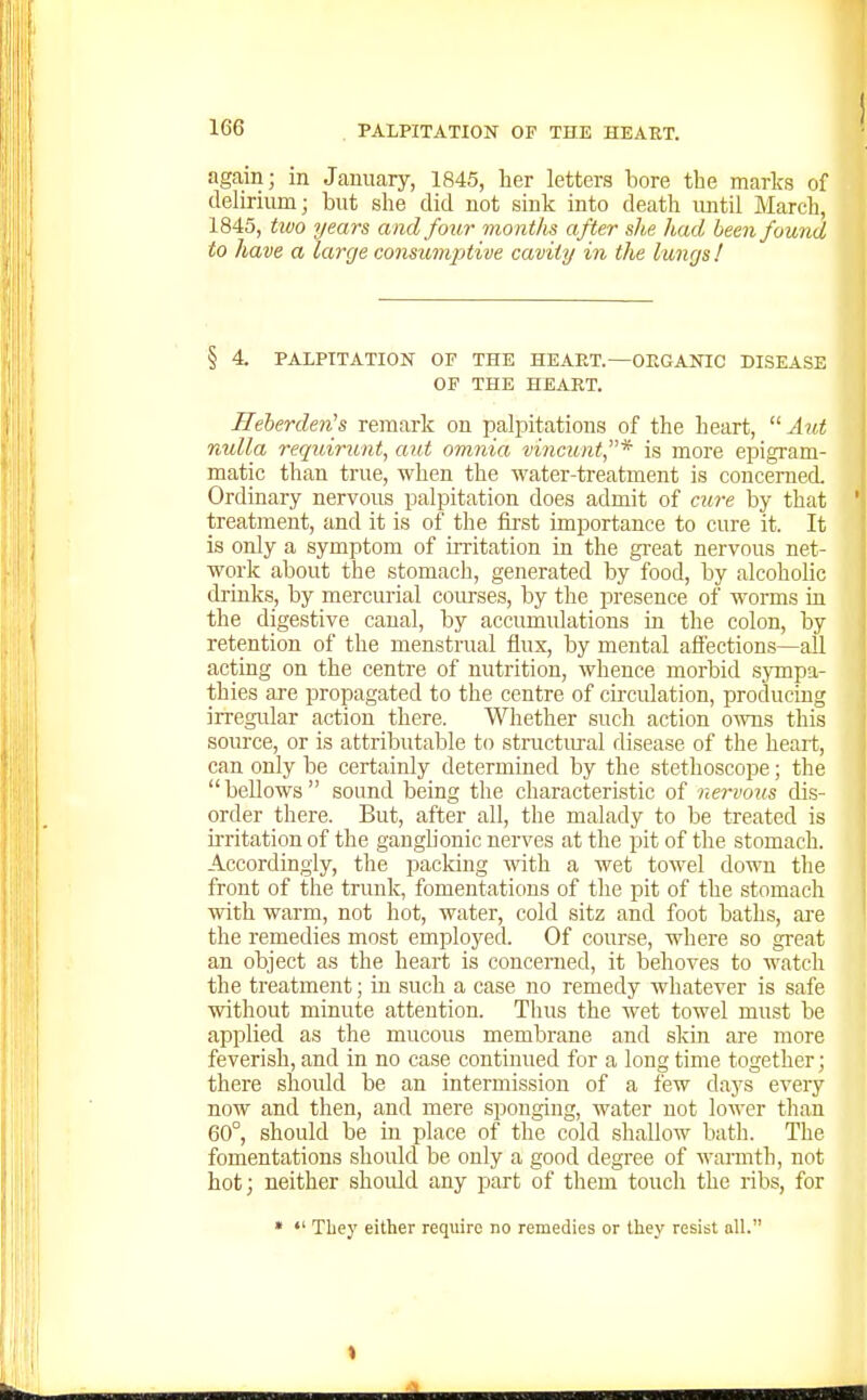 again; in January, 1845, lier letters bore the marks of delirium; but she did not sink into death until March, 1845, two years and four months after she had been found to have a large consumptive cavity in the lungs! § 4. PALPITATION OF THE HEART.—ORGANIC DISEASE OF THE HEART. HeherderHs remark on palpitations of the heart,  Aut Tvulla requirunt, aut omnia vincunt* is more epigram- matic than true, when the water-treatment is concerned. Ordinary nervous palpitation does admit of cure by that treatment, and it is of the first importance to cure it. It is only a symptom of irritation in the great nervous net- work about the stomach, generated by food, by alcoholic drinks, by mercurial courses, by the presence of worms in the digestive canal, by accumulations in the colon, by retention of the menstrual flux, by mental affections—all acting on the centre of nutrition, whence morbid sympa- thies are propagated to the centre of circulation, producing irregidar action there. Whether such action ows this source, or is attributable to structural disease of the heart, can only be certainly determined by the stethoscope; the bellows sound being the characteristic of nervous dis- order there. But, after all, the malady to be treated is irritation of the ganglionic nerves at the pit of the stomach. Accordingly, the packing with a wet towel down the front of the trunk, fomentations of the pit of the stomach with warm, not hot, water, cold sitz and foot baths, are the remedies most employed. Of course, where so great an object as the heart is concerned, it behoves to watch the treatment; in such a case no remedy whatever is safe without minute attention. Thus the wet towel must be applied as the mucous membrane and skin are more feverish, and in no case continued for a long time together; there should be an intermission of a few days every now and then, and mere sponging, water not lower than 60°, should be in place of the cold shallow batli. The fomentations should be only a good degree of warmth, not hot; neither should any part of them toucli the ribs, for •  Tliey either require no remedies or tliey resist all.