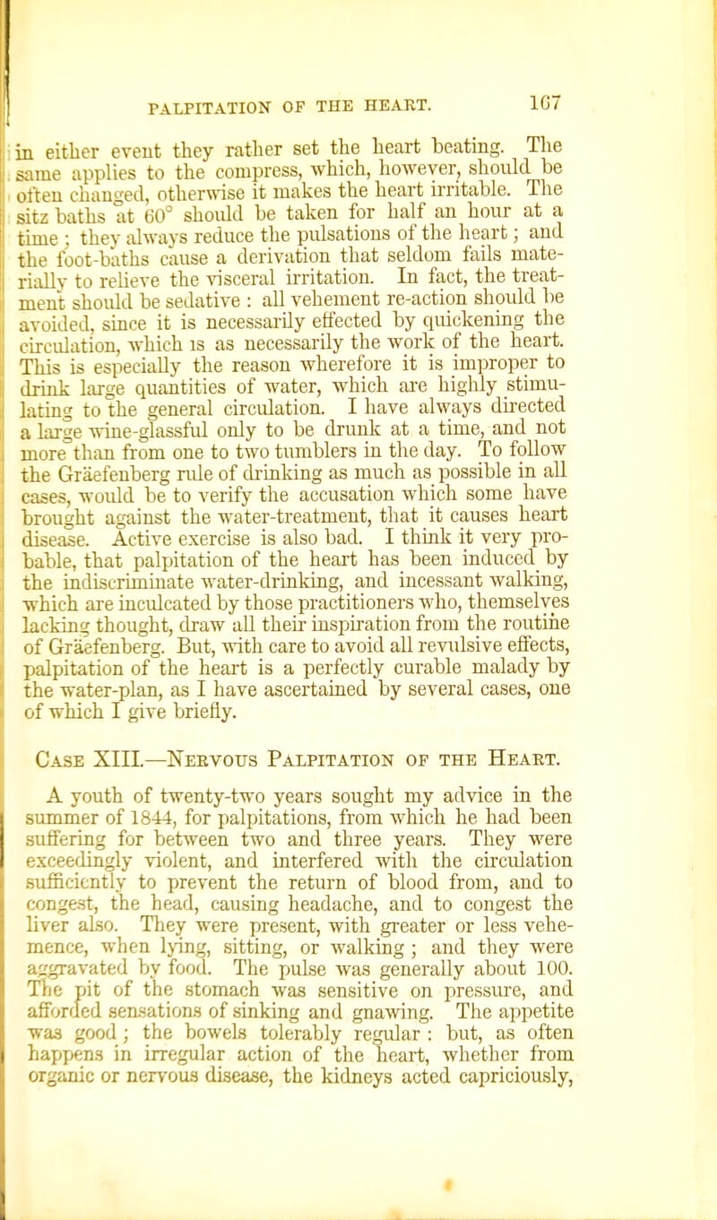 1C7 in either eveut they ratlier set the heart beating. The same applies to the compress, which, however, should be oiteu changed, otherwase it makes the heart irritable. The sitz baths at dO^ should be taken for half an hour at a time ; they always reduce the pulsations of the heart; and the foot-baths cause a derivation that seldom fails mate- rially to relieve the visceral irritation. In fact, the treat- i ment should be sedative : all vehement re-action should be avoided, since it is necessarily effected by quickening the circulation, which is as necessarily the work of the heart. This is especially the reason wherefore it is improper to ! drink large quantities of water, which ai-e highly stimu- lating to the general circulation. I have always directed a large wine-glassful only to be drunk at a time, and not more than from one to two tumblers in the day. To follow the Graefenberg rule of drinking as much as possible in all cases, woiild be to verify the accusation which some have brought against the water-treatment, that it causes heart j disease. Active exercise is also bad. I think it very pro- I bable, that palpitation of the heart has been induced_ by :i the indiscriminate water-drinking, and incessant walking, ij which are inculcated by those practitioners who, themselves I lacking thought, draw all their inspiration from the routine I of Graefenberg. But, with care to avoid all revidsive effects, !l palpitation of the heart is a perfectly curable malady by i the water-plan, as I have ascertained by several cases, one N of which I give briefly. Case XIIL—Neevous Palpitation of the Heart. A youth of twenty-two years sought my advice in the summer of 1844, for palpitations, from which he had been suffering for between two and three years. They were exceedingly violent, and interfered with the circulation sufficiently to prevent the return of blood from, and to conge.st, the head, causing headache, and to congest the liver also. They were present, with greater or less vehe- mence, when Ijing, sitting, or walking ; and they were aggravated by food. The pulse was generally about 100. Tlje pit of the stomach was sensitive on pressure, and afforded sensations of sinking and gnawing. The appetite was good; the bowels tolerably regailar : but, as often hapfiens in irregular action of the heart, whether from organic or nervous disease, the kidneys acted capriciously,