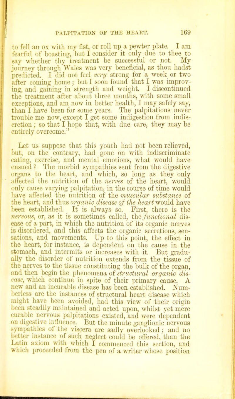to fell an ox with my fist, or roll up a pewter plate. I am fearful of boasting, but I consitler it only due to thee to say -whether thy treatment be successful or not. My joiirney through Wales was very beneficial, as thou hadst preilicted. I did not feel very strong for a week or two after coming home; but I soon found that I was improv- ing, and gaining in strength and weight. I discontinued the treatment after about three months, some small exceptions, and am now in better health, I may safely say, than I have been for some years. The palpitations never trouble me now, except I get some indigestion from indis- cretion ; so that I hope that, with due care, they may be entirely overcome. Let us suppose that this youth had not been relieved, but, on the contrary, had gone on with indiscriminate eating, exercise, and mental emotions, what would have ensued \ The morbid sjinpathies sent from the digestive organs to the heart, and which, so long as they only affected the nutrition of the ne7-ves of the heart, would only cause varying palpitation, in the course of time would have affected the nutrition of the muscular substance of the heart, and thus organic disease of the heart would have been established. It is always so. First, there is the 7i€rvous, or, as it is sometimes called, t\\Q functional dis- ease of a part, in which the nutrition of its organic nerves is disordered, and tliis affects the organic secretions, sen- sations, and movements. Up to this point, the effect in the heart, for instance, is dependent on the cause in the .stomach, and intermits or increases with it. But gradu- ally the disorder of nutrition extends from the tissue of the nerves to the tissue constituting the bulk of the organ, and then begin the phenomena of structural organic dis- ftrjLse, which continue in spite of their primary cause. A new and an incurable disease has been established. Num- berless are the in.stances of structural heart disease which might have been avoided, had this view of their origin l>een .steadily mf..intained and acted upon, whilst yet mere curable nervous palpitations existed, and were dependent on dige.stive influence. But the minute ganglionic nervous sympathies of the viscera are sadly overlooked; and no Vjtter in.stance of such nedect could be oftered, than the Latin axiom with wliich I commenced this section, and which proceeded from the pen of a writer whose position
