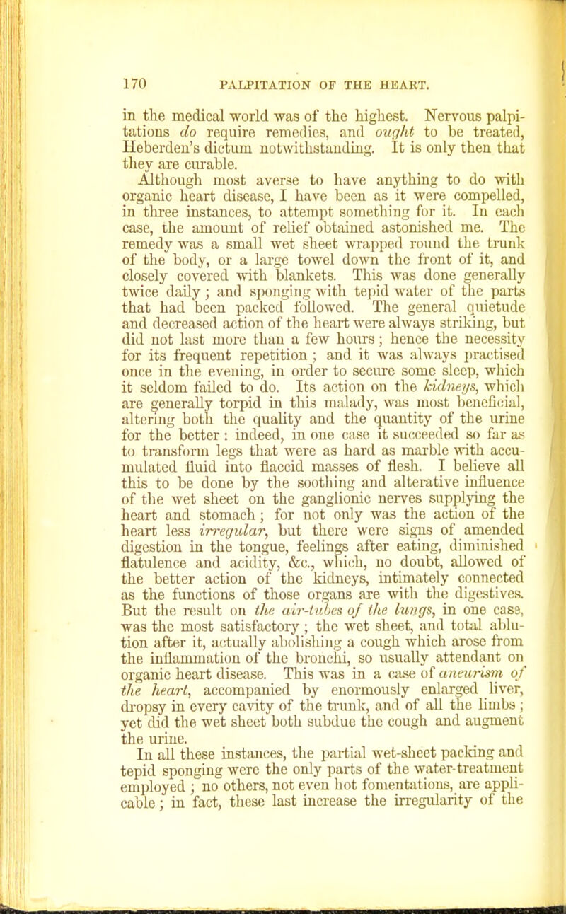 in the medical world was of the highest. Nervous palpi- tations do require remedies, and ought to be treated, Heberden's dictum notwithstanding. It is only then that they are curable. Although most averse to have anything to do with organic heart disease, I have been as it were compelled, in three instances, to attempt something for it. In each case, the amount of relief obtained astonished me. The remedy was a small wet sheet wrapped roimd the trunk of the body, or a large towel down the front of it, and closely covered with blankets. This was done generally twee daily ; and sponging with tepid water of the parts that had been packed followed. The general quietude and decreased action of the heart were always striking, but did not last more than a few hours; hence the necessity for its frequent repetition ; and it was always practised once in the evening, in order to secure some sleep, wliich it seldom failed to do. Its action on the kidneys, which are generally torpid in this malady, was most beneficial, altering both the quaUty and the quantity of the urine for the better : indeed, in one case it succeeded so far as to transform legs that were as hard as marble with accu- mulated fluid into flaccid masses of flesh. I believe all this to be done by the soothing and alterative influence of the wet sheet on the ganglionic nerves supplying the heart and stomach; for not only was the action of the heart less in-egular, but there were signs of amended digestion in the tongue, feelings after eating, diminished flatulence and acidity, &c., which, no doubt, allowed of the better action of the kidneys, intimately connected as the functions of those organs are with the digestives. But the result on the air-tubes of the lungs, in one cas3, was the most satisfactory ; the wet sheet, and total ablu- tion after it, actually abolishing a cough which arose from the inflammation of the bronchi, so usually attendant on organic heart disease. This was in a case of aneurism of the heart, accompanied by enormously enlarged liver, dropsy in every cavity of the trunk, and of all tie limbs ; yet did the wet sheet both subdue the cough and augment the urine. In all these instances, the partial wet-sheet packing and tepid sponging were the only parts of the water-treatment employed ; no others, not even hot fomentatiorbs, are appli- cable ; in fact, these last increase the irregularity of the