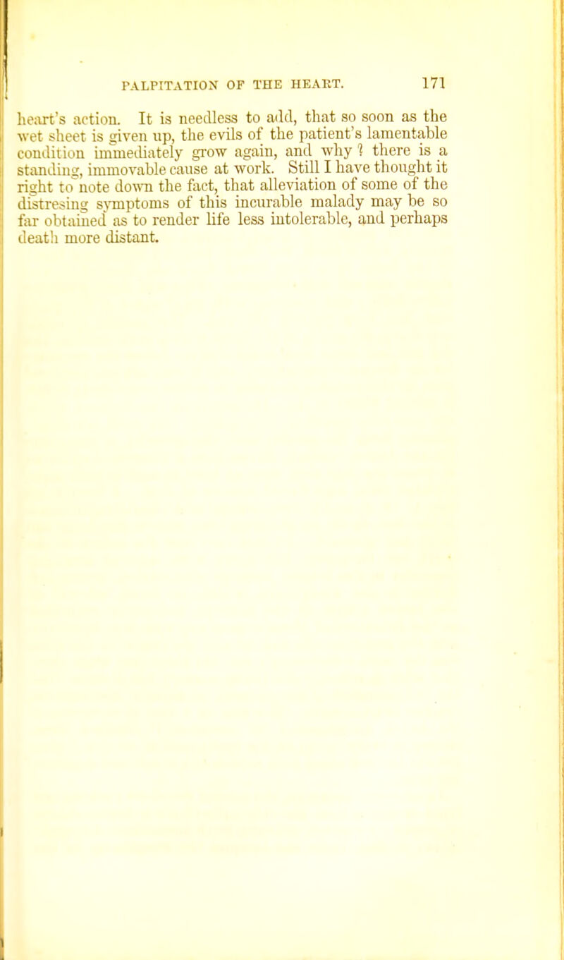 !u\irt's action. It is needless to add, that so soon as the \\ et slieet is given up, the evils of the patient's lamentable condition iinmeLliately grow again, and why 1 there is a standing, immovable cause at work. Still I have thought it ritrht tonote douTi the fact, that alleviation of some of the distresing sjinptoms of this incurable malady may be so far obtained as to render life less intolerable, and perhaps death more distant.