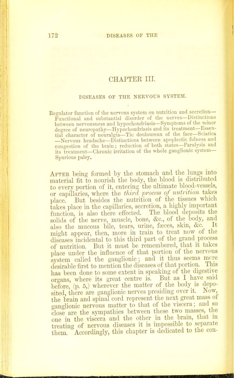 CHAPTER III. DISEASES OF THE NERVOUS SYSTEM. Regulator function of the nervous system on nutrition and secretion— Functional and substantial disorder of the nerves—Distinctions between nervousness and hypochondriasis—Symptoms of the minor degree of neuropathy—Hypochondriasis and its treatment—Essen- tial character of neuralgia—Tic douloureux of the face—Sciatica —Nervous headache—Distinctions between apoplectic fulness and congestion of the brain; reduction of both states—Paralysis and its treatment—Chronic irritation of the whole ganglionic system- Spurious palsy. After being formed by the stomacli and tlie lungs into material fit to nourish the body, the blood is distributed to every portion of it, entering the ultimate blood-vessels, or capillaries, where the third process of nutrition takes place. But besides the nutrition of the tissues which takes place in the capillaries, secretion, a highly important function, is also there eflected. The blood deposits the solids of the nerve, muscle, bone, &c., of the body, and also the mucous bde, tears, urme, fiseces, skin, &c. It mir^ht appear, then, more in train to treat now of the diseases incidental to this third part of the grand process of nutrition. But it must be remembered, that it takes place imder the influence of that portion of the nervous system called the ganglionic; and it thus seems mere desirable first to mention the diseases of that portion. This has been done to some extent in speakmg of the digestive oro-ans, where its gi-eat centre is. But as I have said before, (p. 5,) wherever the matter of the body is depo- sited, there are ganglionic nerves presiding over it. Now, the braia and spinal cord represent the next great mass of ganglionic nervous matter to that of the viscera; and so close are the sympathies between these two masses, the one in the \dscera and the other in the brain, that m treatinc of nervous diseases it is impossible to separate them Accordingly, this chapter is dedicated to the con-