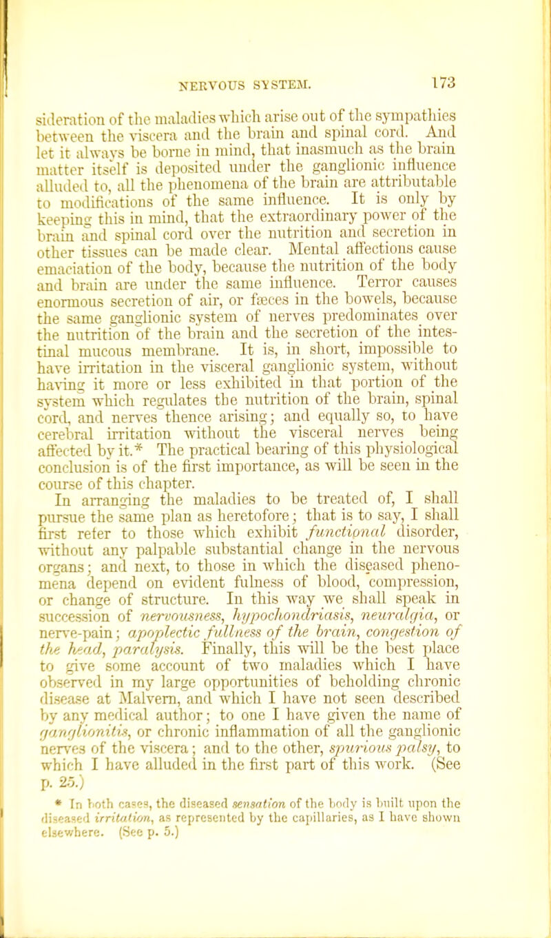 sideratioii of the maladies which arise out of the sympatlnes between the ^'isce^a and the brain and spinal cord. And let it always he borne in mind, that inasmuch as the brain matter itself is deposited under the ganglionic influence alluded to, all the phenomena of the brain are attributable to modifications of the same influence. It is only by keeping this in mind, that the extraordinary power of the brain and spinal cord over the nutrition and secretion in other tissues can be made clear. Mental affections cause emaciation of the body, because the nutrition of the body and brain are imder the same influence. Terror causes enormous secretion of air, or fasces in the bowels, because the same ganglionic system of nerves predominates_ over the nutrition of the brain and the secretion of the intes- tinal mucous membrane. It is, in short, impossible to have irritation in the visceral ganglionic system, without having it more or less exliibited in that portion of the system which regulates the nutrition of the brain, spinal cord, and nerves thence arising; and equally so, to have cerebral irritation without the visceral nerves being aflected by it.* The practical bearing of this physiological conclusion is of the first importance, as will be seen in. the course of this chajiter. In arranging the maladies to be treated of, I shall pursue the same plan as heretofore; that is to say, I shall first refer to those which exhibit functional disorder, without any palpable substantial _ change in the nervous organs; and next, to those in which the diseased pheno- mena rlepend on evident fulness of blood, compression, or change of structure. In this way we shall speak in .succes.sion of nervousness, hi/pochondriasis, neuralgia, or nerve-pain; apfqjlectic fullness of the brain, congestion of the head, paralysis. Finally, this will be the best i)lace to give some account of two maladies which I have observed in my large opportunities of beholding chronic disease at Malvern, and which I have not seen described by any medical author; to one I have given the name of ganglionitis, or chronic inflammation of all the ganglionic nerves of the viscera; and to the other, spmrious jtalsy, to which I have aUuded in the first part of this work. (See p. 25.) • In lioth cases, the diseaaed sensntion of the body is built upon the diseased irritoiion, as represented by the caijillaries, as I have shown elsewhere. (See p. 5.)