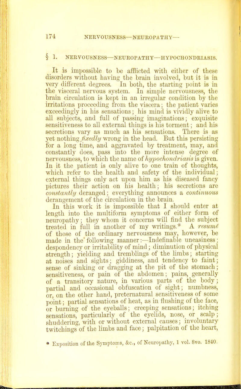 § 1. NEEVOTTSNESS—NEUEOPATHY—HYPOCHONDEIASIS. It is impossible to be afflicted with either of these disorders without having the brain involved, but it is in very diflerent degrees. lu both, the starting point is in the visceral nervous system. In simple nervousness, the brain circulation is kept in an irregular condition by the irritations proceeding from the viscera; the patient varies exceedingly in his sensations; his mind is vividly alive to all subjects, and full of passing imaginations; exquisite sensitiveness to all external things is his torment; and his secretions vary as much as his sensations. There is as yet nothing fixedly wong in the head. But this persisting for a long time, and aggravated by treatment, may, and constantly does, pass into the more intense degree of nervousness, to which the name oihyjMchondriasis is given. In it the patient is only alive to one train of thoughts, which refer to the health and safety of the individual; external things only act upon him as his diseased fancy pictures their action on his health; his secretions are constantly deranged; eveiything announces a continuous derangement of the circulation in the brain. In this work it is impossible that I should enter at length into the multiform symptoms of either form of neuropathy; they whom it concerns will fiud the subject treated in full in another of my waitings.* A resume of those of the ordinary nervousness may, however, be made in thefollowing manner:—Indefinable uneasiness; despondency or irritability of mind; diminution of physical strength; yielding and tremblings of the Umbs; starting at noises and sights; giddiness, and tendency to faint; sense of sinking or dragging at the pit of the stomach; sensitiveness, or pain of the abdomen; pains, generally of a transitory natm-e, in various parts of the body; partial and occasional obfuscation of sight; numbness, or, on the other hand, preternatural sensitiveness of some point; partial sensations of heat, as in flushing of the face, or burning of the eyeballs; creeping sensations; itching sensations, particularly of the eyelids, nose, or scalp; shuddering, with or without ex-ternal causes; involuntary twitchingsof the limbs and face; palpitation of the heart, • Exposition of the Symptoms, &c., of Neuropathy, 1 vol. 8vo. 1S40.