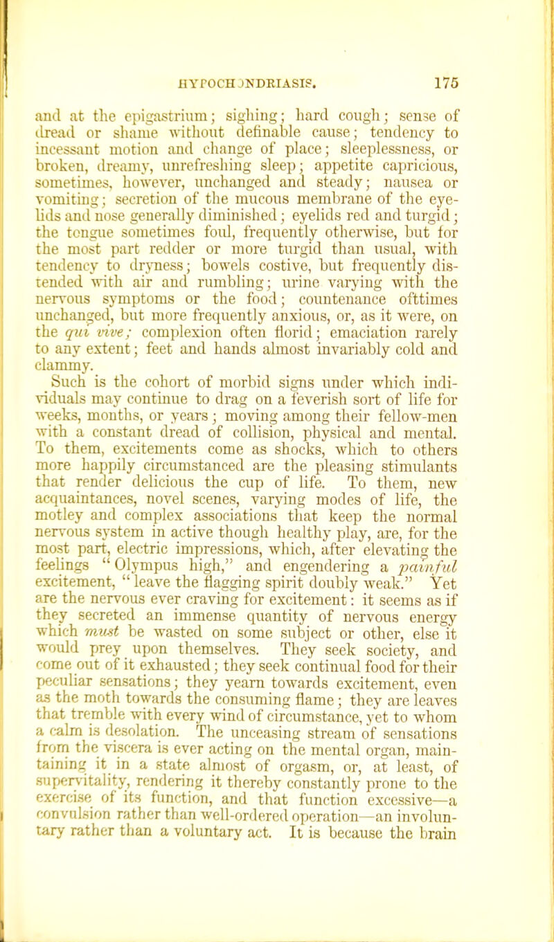 aud at the epigastrium; sighing; hard cough; sen5e of dread or shame without definable cause; tendency to incessant motion and change of place; sleeplessness, or broken, ilream.v, uurefreshing sleep; appetite capricious, sometimes, however, unchanged and steady; nausea or vomiting; secretion of the mucous membrane of the eye- hds and nose generally diminished; eyelids red and turgid; the tongue sometimes foul, frequently otherwise, but for the most part redder or more turgid than usual, with tendency to drjmess; bowels costive, but frequently dis- tended -mth. air and rumbling; urine varjing with the nervous symptoms or the food; countenance ofttimes unchanged, but more frequently anxious, or, as it were, on the qui live; complexion often florid; emaciation rarely to any extent; feet and hands almost invariably cold and clammy. Such is the cohort of morbid signs under which indi- viduals may continue to drag on a feverish sort of life for weeks, months, or years; moving among their fellow-men with a constant dread of collision, physical and mental. To them, excitements come as shocks, which to others more happily circumstanced are the pleasing stimulants that render delicious the cup of life. To them, new acquaintances, novel scenes, varying modes of life, the motley and complex associations tliat keep the normal nervous system in active though healthy play, are, for the most part, electric impressions, which, after elevating the feelings Olympus high, and engendering a iminful excitement,  leave the Sagging spirit doubly weak. Yet are the nervous ever craving for excitement: it seems as if they secreted an immense cpantity of nervous energy which mxmt be wasted on some subject or other, else it would prey upon themselves. They seek society, and come out of it exhausted; they seek continual food for their peculiar sensations; they yearn towards excitement, even as the moth towards the consuming flame; they are leaves that tremble with every wind of circumstance, yet to whom a calm is desolation. The unceasing stream of sensations from the viscera is ever acting on the mental organ, main- taining it in a state almost of orgasm, or, at least, of supervitaiity, rendering it thereby constantly prone to the exercise of its function, and that function excessive—a convulsion rather than well-ordered oi)eration—an involun- tary rather than a voluntary act. It is because the brain