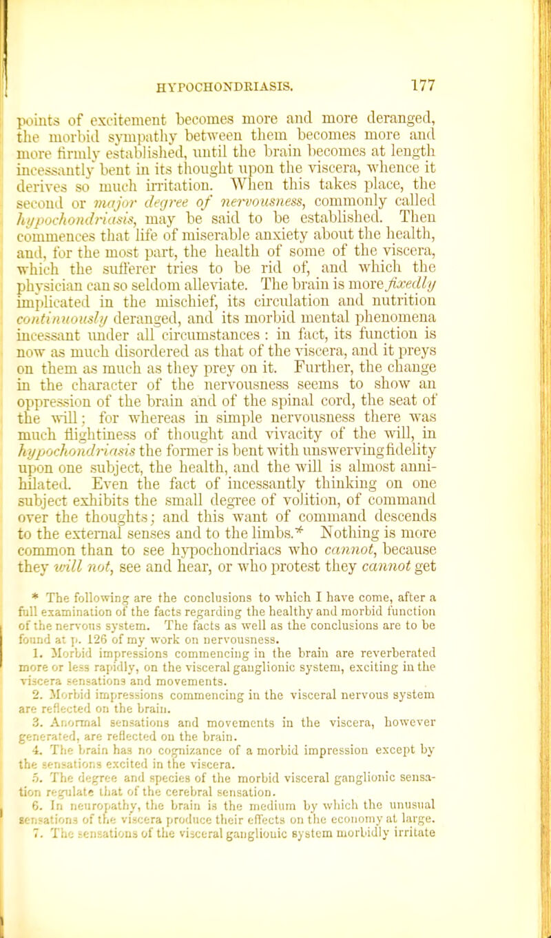 ])oiuts of excitement becomes more and more deranged, the morbid sympathy between them becomes more and more tirmlv established, nntil the brain becomes at length incessantly bent in its thonght upon the viscera, whence it derives so much initatiou. When this takes place, the second or major degree of nervousness, commonly called hf/pochondriasis, may be said to be established. Then commences that life of miserable anxiety about the health, and, for the most part, the health of some of the viscera, which the sutl'erer tries to be rid of, and which the physician can so seldom alle^^ate. The brain is move Jixedli/ implicated in the mischief, its cu-culation and nutrition continuoushj deranged, and its morbid mental phenomena incessant under all circumstances : in fact, its function is now as much disordered as that of the viscera, and it preys on them as much as they prey on it. Further, the change in the character of the nervousness seems to show an oppression of the brain and of the spinal cord, the seat of the will; for whereas in simple nervousness there was much Hightiness of thought and \avacity of the will, in hypochondriasis the former is bent with unswerving fidelity upon one .subject, the health, and the will is almost anni- hOatecl Even the fact of incessantly thinking on one subject exhibits the small degxee of volition, of command over the thoughts; and this want of command descends to the external senses and to the limbs.Nothing is mcire common than to see hyi:)ochondriacs who cannot, because they vAll not, see and hear, or who protest they cannot get * The following are the conclusions to which I have come, after a full examinaiion of the facts regarding the healthy and morbid function of the ner%-on3 system. The facts as well as the conclusions are to be found at \i. 126 of my work on nervousness. 1. ilorbid impressions commencing in the brain are reverberated more or less rapidly, on the visceral ganglionic system, exciting in the viscera sensations and movements. 2. Morbid impressions commencing in the visceral nervous system are reflected on the brain. 3. AiiOrmal sensations and movements in the viscera, however generated, are reflected on the brain. 4. The brain has no cognizance of a morbid impression except by the sensations excited in the viscera. f). The i\i:'^T(:it and species of the morbid visceral ganglionic sensa- tion regulate that of the cerebral sensation. 6. In neuropathy, the brain is the medium by which the unusual sensations of the viscera produce their efiects on the economy at large. 7. The sensations of the visceral ganglionic system morbidly irritate
