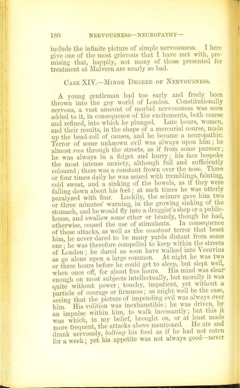 include the infinite picture of simple nervousness. I here give one of the most grievous that I have met with, pre- mising that, happily, not many of those presented for treatment at Malvern are nearly so bad. Case XIV.—Minor Degree of Nervousness. A young gentleman had too early and freely been thrown into the gay world of Loudon. Constitutionally nervous, a vast amount of morbid nervousness was soon added to it, in consequence of the excitements, both coarse and refined, into which he phmged. Late hours, women, and their results, in the shape of a mercurial course, made up the bead-roll of causes, and he became a neuropathic. Terror of some unknow evil was always upon him; he almost ran through the streets, as if from some pursuer; he was always in a fidget and hun-y; his face bespoke the most intense anxiety, although full and sufficiently coloured; there was a constant frown over the nose. Three or foiu- times daily he was seized with tremblmgs, fainting, cold sweat, and a sinking of the bowels, as if they were faUmc do^vn about his feet; at such times he was utterly paralyzed with fear. Lucidly, the seizure gave him two or three minutes' warning, in the gi-owmg smkmg of the stomach, and he would fly into a druggist's shop or a public- house and swallow some ether or brandy, though he had, otherwise, ceased the use of stimulants. La consequence of these attacks, as well as the constant terror that beset him, he never dared to be many yards distant from some one • he was therefore compelled to keep within the streets of London; he dared as soon have walked mto Vesuvius as o-o alone upon a large common. At night he was two or three hom-s before he could get to sleep, but slept well, when once oft', for about five hours. His mind was clear enouo-h on most subjects intellectually, but morally it was quite -svithout power; touchy, impatient, yet ^\^thout a particle of courage or firmness; as might weU be the case, seeincT that the picture of impending evil was always Over him His volition was inexhaustible; he was driven, by an impulse withm him, to walk incessantly; but tins it was which, m my belief, brought on, or at least made more frequent, the attacks above mentioned He ate and drank nervously, bolting his food as if he had not eaten for a week; yet his appetite was not always good—never