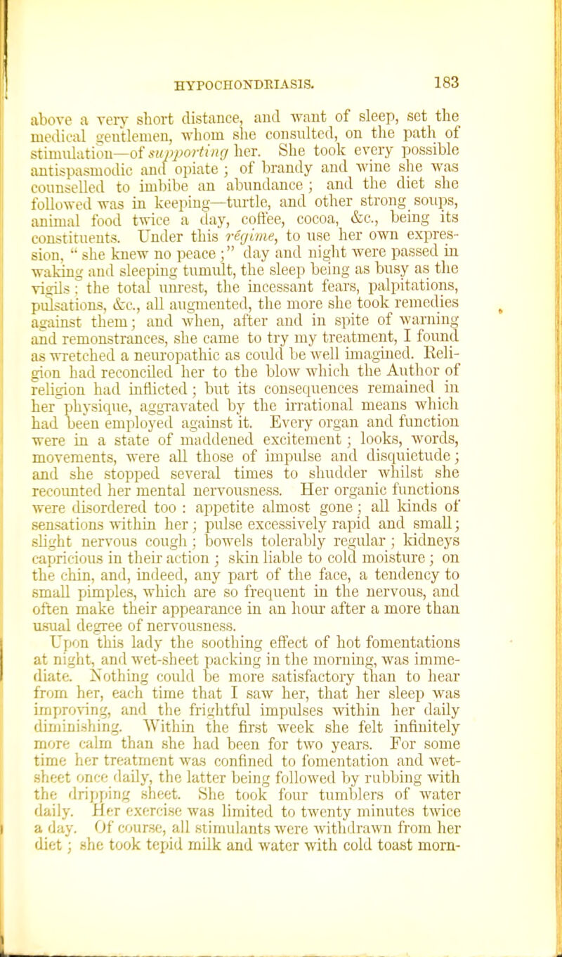 above a xevy short distance, und want of sleep, set the medical ijeutlemeu, whom she consulted, on the path of stimulation—of lier. She took every possible antispasmodic and opiate ; of brandy and wine she was counselled to imljibe an abundance ; and the diet she followed was in keeping—turtle, and other strong soups, animal food twice a day, coffee, cocoa, &c., being its constituents. Under this regime, to use her own expres- sion,  she knew no peaceday and night Avere passed in waking and sleeping tumult, the sleep being as busy as the visils r the total uiu-est, the incessant fears, palpitations, pulsations, &c., all augmented, the more she took remedies against them; and when, after and in spite of warning and remonstrances, she came to try my treatment, I found as wretched a neuropathic as could be well imagined. Reli- gion had reconciled her to the blow which the Author of religion had mflicted; but its consequences remained in her'physiciue, aggravated by the irrational means which had been employed against it. Every organ and function were in a state of maddened excitement; looks, words, movements, were all those of impulse and disquietude; and she stopped several times to shudder whilst she recoimted her mental nervousness. Her organic functions were disordered too : appetite almost gone all kinds of sen.sations within her; pidse excessively rapid and small; slight nervous cough ; tjowels tolerably regular; kidneys capricious in their action ; skin liable to cold moisture; on the chin, and, indeed, any part of the face, a tendency to small pimples, which are so frecpient in the nervous, and often make their appearance in an hour after a more than u.sual degree of ner\'ousness. Upon this lady the soothing effect of hot fomentations at night, and wet-sheet packing in the morning, was imme- diate. Xothing could be more satisfactory than to hear from her, each time that I saw her, that her sleep was impro'ving, and the frightful impulses Avithin her daily diminishing. Within the first week she felt infinitely more calm than she had been for two years. For some time her treatment A\-as confined to fomentation and Avet- sheet once daily, the latter being followed by rubbing Avith the drij)fiing sheet. She took four tumblers of Avater daily. Her exercise was linuted to tAvcnty minutes Uvice a day. Of course, all .stimulants Avere Avithdrawn from her diet; she took tei>id milk and Avater Avith cold toast mom-