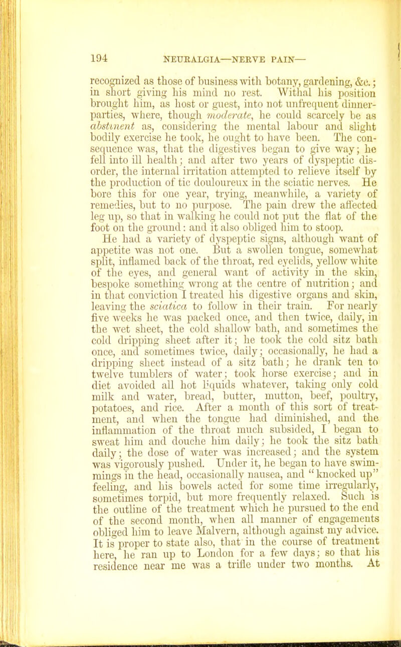I recognized as those of business with botany, gardening, &c.; in short givuig his mind no rest. Withal his position brouglit him, as host or guest, into not unfreriuent dinner- parties, ^Yhe^e, though moderate, he oould scarcely be as abstuient as, considering the mental labour and sliglit bodily exercise he took, he ought to have been. The con- sequence was, that the digestives began to give way; he fell into ill health; and alter two years of dyspeptic dis- order, the internal irritation attempted to relieve itself by the production of tic douloureux in the sciatic nerves. He bore this for one year, trying, meanwhile, a variety of remedies, but to no purpose. The pain drew the afl'ected leg up, so that in walking he could not put the flat of the foot on the gi'ound: and it also obliged him to stoop. He had a variety of dyspeptic signs, although want of appetite was not one. But a swollen tongue, somewhat split, inflamed back of the throat, red eyelids, yellow white of the eyes, and general want of activity in the sldn, bespoke something wrong at the centre of nutrition; and in that conviction I treated his digestive organs and skin, leaving the sciatica to follow in their train. For nearly five weeks he was i^acked once, and then twice, daUy, in the wet sheet, the cold shallow bath, and sometimes the cold ckipping sheet after it; he took the cold sitz bath once, and sometimes twice, daily; occasionally, he had a dripping sheet instead of a sitz bath; he drank ten to twelve tumblers of water; took horse exercise; and in diet avoided all hot licjuids whatever, taking only cold milk and water, bread, butter, mutton, beef, poultry, potatoes, and rice. After a month of this sort of treat- ment, and when the tongue had diminished, and the inflammation of the throat much subsided, I began to sweat him and douche him daily; he took the sitz bath daily; the do.se of water was increased; and the system was vigorously pushed. Under it, he began to have s^\'im- mings in the head, occasionally nausea, and knocked up feeling, and his bowels acted for some time m-egularly, sometimes torpid, but more frequently relaxed. Such is the outline of the treatment which he pursued to the end of the second month, when all manner of engagements olDliged him to leave Malvern, although against my advice. It is proper to state also, that in the course of treatment here, he ran up to Loudon for a few days; so that his residence near me was a trifle under two months. At