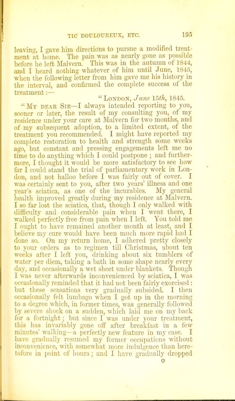 lea\-iiiij, I »ave him dii-ectioiis to pursue a modified treat- ment at home. The pain was as nearly gone as possible before he left Malvern. This was in the autumn of 1844, and I heard nothing whatever of him until June, 184.5, when the iollo\ving letter from him gave me his history in the interval, and confii-med the complete success of the treatment:—  London, June 15m, 184.5. My deae Sie—I always intended reporting to you, sooner or later, the result of my consulting you, of my residence under yom- care at Malvern for two months, and of my subsequent adoption, to a limited extent, of the treatment you recommended. I might have reported my complete restoration to health and strength some weeks ago, but constant and pressing engagements left me no tune to do anj-thing which I could postpone ; and further- more, I thought it would be more satisfactoiy to see how far I could stand the trial of parliamentary work in Lon- don, and not halloo before I was fairly out of cover. I was certainly sent to you, after two years' illness and one year's sciatica, as one of the incurables. My general health improved gi'eatly during my residence at Malvern. I so far lost the sciatica, that, though I only walked with difficulty and considerable pain when I went there, I walked perfectly free from pain when I left. You told me I ought to have remained another month at least, and I believe my ciu-e would have been much more rapid had I done so. On my retm-n home, I adhered pretty closely to your orders as to regimen till Christmas, about ten weeks after I left you, drinking about six tumblers of water per diem, taking a bath in some shape nearly every day, and occasionally a wet sheet under blankets. Though I was never aftenvards inconvenienced by sciatica, I was occa.sionally reminded that it had not been fairly exorcised: but these sensations very gradually subsided. I then occasionally felt lumbago when I got up in the morning to a degree which, in former times, was generally followed by .severe shock on a sudden, which laid me on my back for a fortnight; but since I was under your treatment, this has invariably gone off after breakfast in a few minutes' walking—a perfectly new feature in my case. I have gradually resumed my former occupations without inconvenience, with somewhat more indulgence than here- tofore in point oi' hours; and I have gradually dropped 0