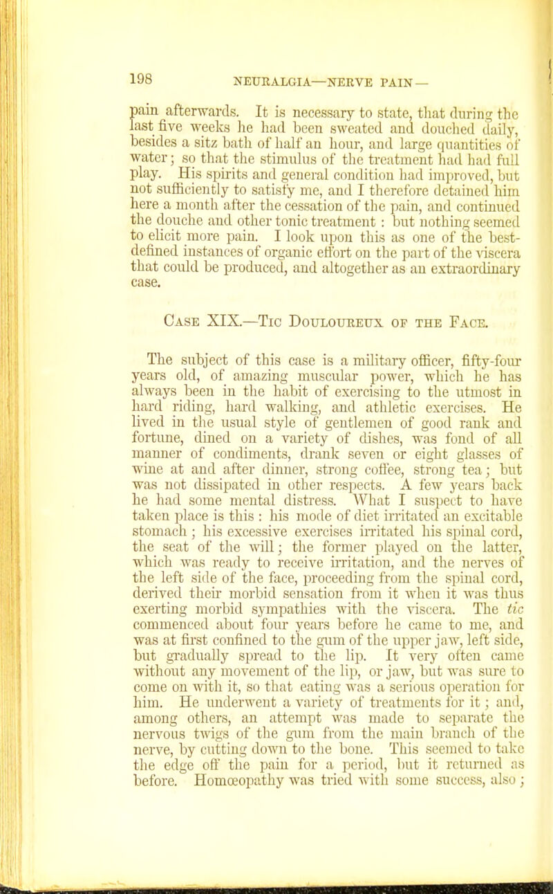 pain afterwards. It is necessary to state, that during the last five weeks lie had been sweated and douched daily, besides a sitz bath of half au hour, and large (|uautities of water; so that the stimulus of the treatment had had full play. His spirits and general condition liad improved, but not sufficiently to satisfy me, and I therefore detained him here a month after the cessation of the pain, and continued the douche and other tonic treatment : but nothing seemetl to elicit more pain. I look upon this as one of the best- defined instances of organic eflbrt on the part of the -vdscera that could be produced, and altogether as au extraordinary case. Case XIX.—Tic DouLoimEux of the Face. The subject of this case is a military ofiicer, fifty-four years old, of amazing muscular power, which he has always been in the habit of exercising to the utmost in hard riding, hard walking, and athletic exercises. He lived in the usual style of gentlemen of good rank and fortime, dmed on a variety of dishes, was fond of all manner of condiments, drank seven or eight glasses of WLQe at and after dinner, strong coftee, strong tea; but was not dissipated in other respects. A few years back he had some mental distress. What I suspect to have taken place is this : his mode of diet irritated an excitable stomach ; his excessive exercises initated his spinal cord, the seat of the mil; the former played on the latter, which was ready to receive uTitation, and the nerves of the left side of the face, proceeding fi'om the spinal cord, derived theii' morbid sensation from it when it was thus exerting morbid sympathies with the viscera. The tic commenced about four years before he came to me, and was at first confined to the gum of the upper jaw, left side, but gi-aduaUy spread to tlie lip. It very often came without any movement of the lip, or jaw, but was sure to come on v/ith it, so that eating was a serious o]ieration for him. He underwent a variety of treatments for it; ami, among others, an attempt was made to separate the nervous twigs of the gnm from the main branch of the nerve, by cutting down to the bone. This seemed to take the edge oft' the pain for a period, but it returned as before. Homoeopathy was tried with some success, also ;