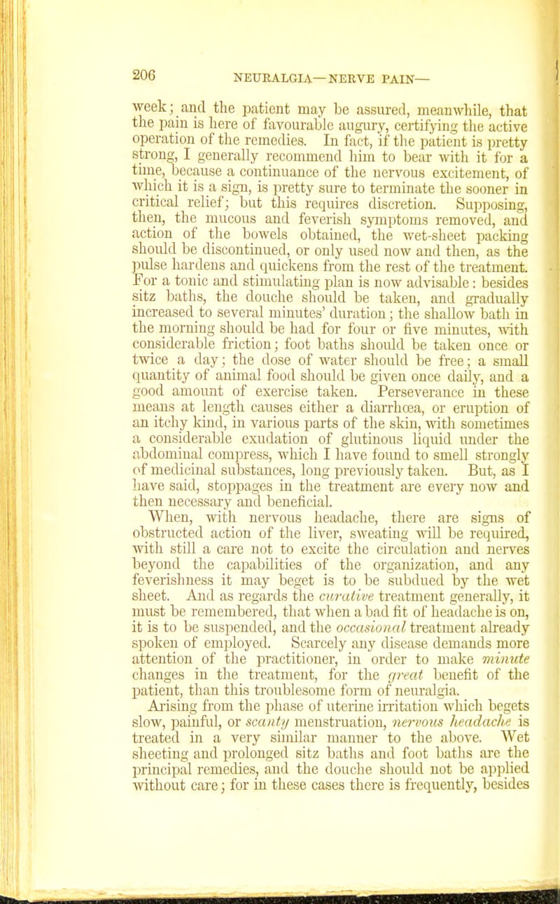 week; and the patient may be assured, meanwliile, that the pain is here of fiivourablc augnry, certifying tlie active operation of tlie remedies. In fact, if the patient is pretty strong, I generally recommend Imn to bear with it for a tune, because a continuance of the nervous excitement, of which it is a sign, is pretty sure to terminate the sooner in critical relief; but this requires discretion. Supposing, then, the mucous and feverish symptoms removed, and action of the bowels obtained, the wet-sheet packing shoidd be discontinued, or only used now and then, as the pidse hardens and quickens from the rest of the treatment. For a tonic and stimulating plan is now advisable; besides sitz baths, the douche should be taken, and gradually increased to several minutes' duration; tlie shallow bath in the morning should be had for four or five minutes, ^vith considerable friction; foot baths shoidd be taken once or twice a day; the dose of water should be free; a small quantity of animal food should be given once daily, and a good amount of exercise taken. Perseverance in these means at length causes either a diarrhoea, or eruption of an itchy Idnd, in various parts of the skin, mth sometimes a considerable exudation of glutinous liquid under the abdominal compress, which I have found to smell strongly of medicinal substances, long previously taken. But, as I have said, stoppages in the treatment are every now and then necessary and beneficial. When, with nervous headache, there are signs of obstructed action of the liver, sweating will be required, with stUl a care not to excite the circulation and nerves beyond the capabilities of the organization, and any feverish ness it may beget is to be subdued by the wet sheet. And as regards the curative treatment generally, it must be remembered, that when a bad fit of headache is on, it is to be suspended, and the occasional treatment already spoken of employed. Scarcely any disease demands more attention of the practitioner, in order to make minute changes in the treatment, for the great benefit of the patient, than this troublesome form of neuralgia. Aj-ising from the phase of uterine irritation which begets slow, painful, or scanty menstruation, nervous headache is treated in a very similar manner to the above. Wet sheeting and prolonged sitz baths ami foot baths are the IDrincipal remedies, and the douche should not be applied without care; for in these cases there is frequently, besides