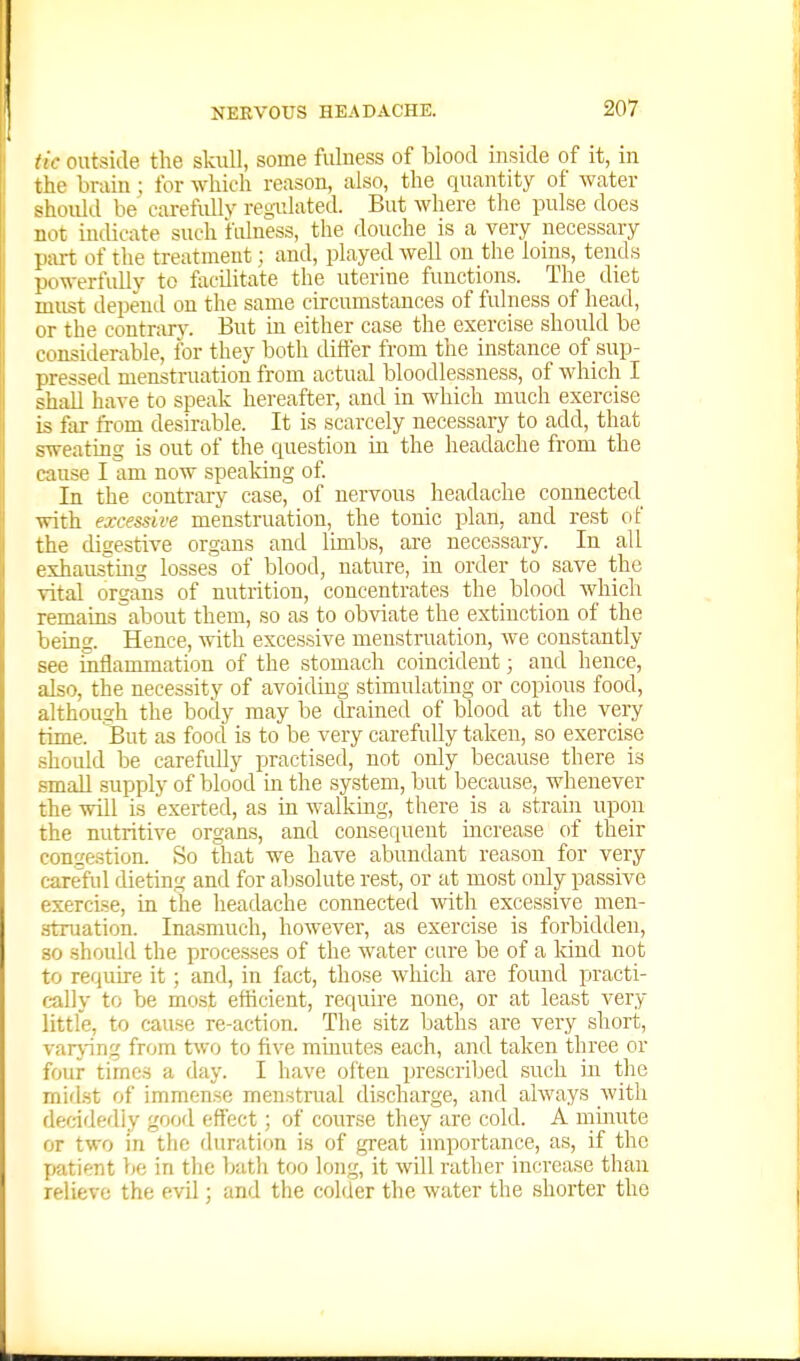 tic outside the skiill, some fulness of blood mside of it, in the bruin ; for which reason, also, the quantity of water should be carefully regulated. But where the pulse does not indicate such fulness, the douche is a very necessary part of the treatment; and, played well on the loins, tends powerfully to flicilitate the uterine functions. The diet must depend on the same circumstances of fulness of head, or the contrary. But in either case the exercise should be considerable, for they both differ from the instance of sup- pressed menstruation from actual bloodlessness, of which I shall have to speak hereafter, and in which much exercise is far from clesirable. It is scarcely necessary to add, that sweating is out of the question in the headache from the cause I am now speaking of In the contrary case, of nervous headache connected with excessive menstruation, the tonic plan, and rest of the disestive organs and limbs, are necessary. In all eshaustmg losses of blood, nature, in order to save the vital organs of nutrition, concentrates the blood which remains about them, so as to obviate the extinction of the being. Hence, with excessive menstruation, Ave constantly see inflammation of the stomach coincident; and hence, also, the necessity of avoiding stimulating or copious food, although the body may be drained of blood at the very time. But as food is to be very carefully taken, so exercise should be carefully practised, not only because there is small supply of blood in the system, but because, whenever the will is exerted, as in walking, there is a strain upon the nutritive organs, and consequent mcrease of their congestion. So that we have abundant reason for very careful dieting and for absolute rest, or at most only passive exercise, in the headache connected with excessive men- struation. Ina.smuch, however, as exercise is forbidden, 80 should the processes of the water cure be of a land not to require it; and, in fact, those which are found practi- cally to be most efficient, rec|uire none, or at least very little, to cause re-action. The sitz baths are very short, varjnng from two to five minutes each, and taken three or four times a day. I have often prescribed such in the midst of immense menstrual discharge, and always witli dec-idediy good effect; of course they are cold. A mmnte or two in the duration is of great importance, as, if the patient be in tlie 1xith too long, it will rather increase than relievo the evil; and the colder the water the shorter the