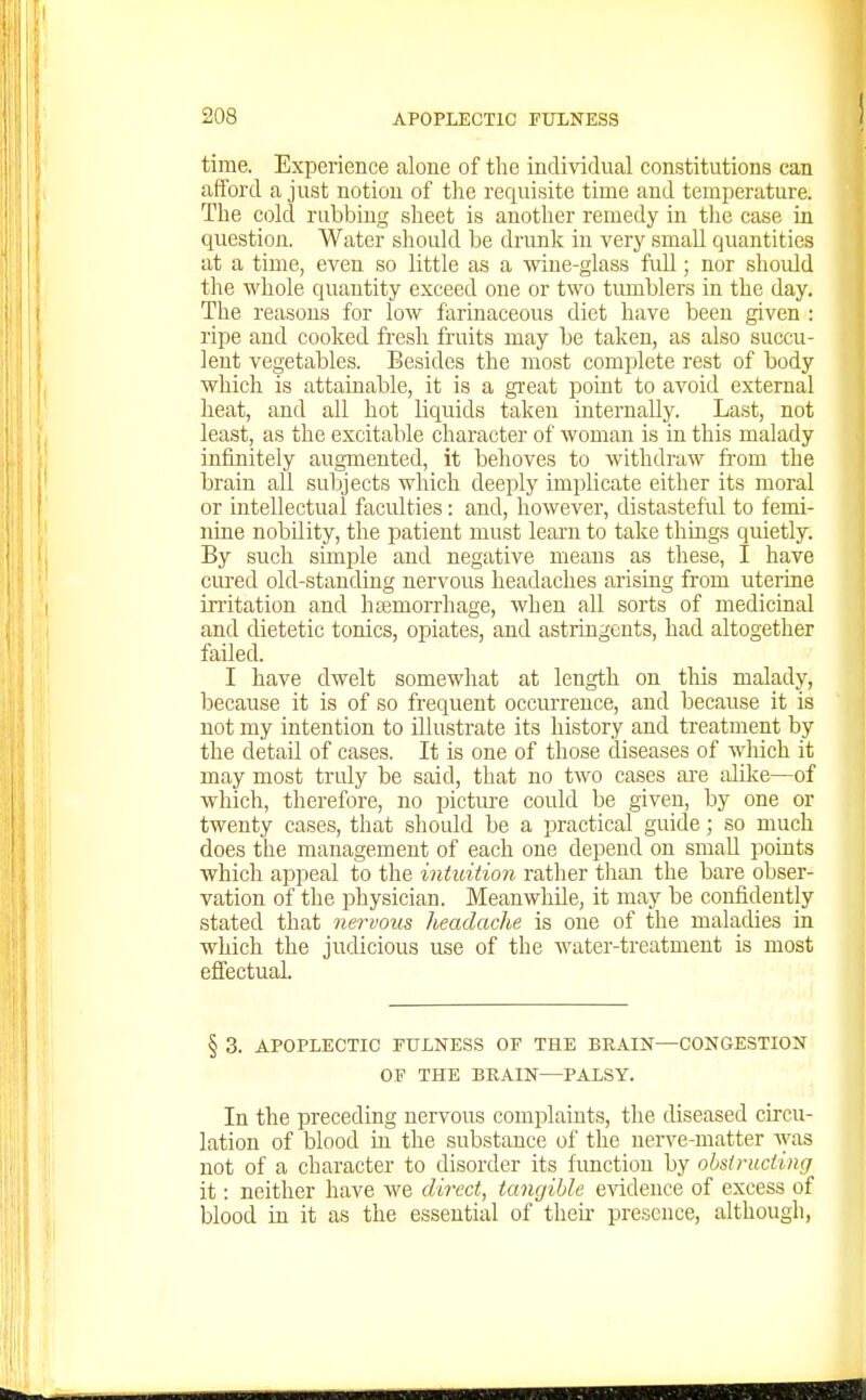 time. Experience aloue of the individual constitutions can afford a just notion of the requisite time and temperature. The cold rubbing sheet is another remedy in the case in question. Water should be drunk in very small quantities at a time, even so little as a wine-glass fuU; nor should the whole quantity exceed one or two timiblers in the day. The reasons for low farinaceous diet have been given : ripe and cooked fresh fruits may be taken, as also succu- lent vegetables. Besides the most complete rest of body which is attainable, it is a great point to avoid external heat, and all hot liquids taken internally. Last, not least, as the excitable character of woman is in this malady infinitely augmented, it behoves to withdraw from the brain all subjects which deeply implicate either its moral or intellectual faculties: and, however, distasteful to femi- nine nobdity, the patient must leaiui to take things quietly. By such simple and negative means as these, I have cured old-standing nervous headaches arising from uterine irritation and hsemorrhage, when all sorts of medicinal and dietetic tonics, opiates, and astringents, had altogether failed. I have dwelt somewhat at length on this malady, because it is of so frequent occurrence, and because it is not my intention to illustrate its history and treatment by the detail of cases. It is one of those diseases of which it may most truly be said, that no two cases are alOce—of which, therefore, no picture could be given, by one or twenty cases, tliat should be a practical guide; so much does the management of each one depend on smaU points which appeal to the intuition rather tlian the bare obser- vation of the physician. Meanwhile, it may be confidently stated that nervous headache is one of the maladies in which the judicious use of the water-treatment is most effectual. § 3. APOPLECTIC FULNESS OF THE BRAIN—CONGESTION OF THE BKAIN—PALSY. In the preceding nervous complaints, the diseased circu- lation of blood in the substance of the nerve-matter was not of a character to disorder its function by ohstrucliiig it: neither have we direct, tangible e-sidence of excess of blood in it as the essential of their presence, although,