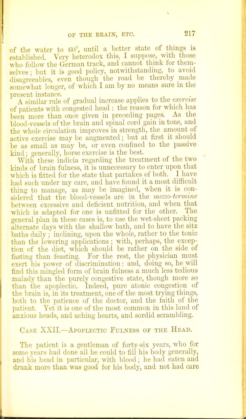 of the ^Yatel• to G0°, until a better state of things is established. Very heterodox thi.s, I suppose, with those who follow the German track, and cannot think for them- selves ; but it is good policy, notwithstanding, to avoid disasreeables, even though the road be thereby made simiewhat longer, of which I am by no means sure in the present instance. A similiu- ride of gradual mcrease applies to the exercise of patients \nth congested head : the reason for which has been more than once given in preceding pages. As the blood-vessels of the brani and spinal cord gain intone, and the whole circulation improves in strength, the amount of active exercise may be augmented; but at first it should be as small as may be, or even confined to the passive kiniA ; generally, horse exercise is the best. With these 'indicia regarcUng the treatment of the two kmds of brain fulness, it'is unnecessary to enter upon that which is fitted for the state that partakes of both. I have had such under my care, and have found it a most difficult thing to manage, as may be imagined, wdien it is con- sidered that the blood-vessels are in the mezzo4ermine bet^rt-een excessive and deficient nutrition, and when that which is adapted for one is unfitted for the other. The genertd plan in these cases is, to use the wet-shcet packing alternate days with the shallow bath, and to have the sitz baths daily ; incluiing, upon the whole, rather to the tonic than the lowering ap^ilications ; with, perhaps, the excep- tion of the diet, which should be rather on the side of fa.stins{ than feasting. For the rest, the physician must exert his power of discrimination: and, doing so, he will find this mingled form of brain fulness a much less tedious malady than the purely congestive state, though more so than the apoplectic. Indeed, pure atonic congestion of the brain is, in its treatment, one of the most trjdng things, bfjth to the jjatience of the doctor, and the faith of the patient. Yet it is one of the most common in this land of anxious heads, and aching hearts, and sordid scrambling. Case XXII.—Apoplectic Fulness of the Head. The x>atiftnt is a gentleman of forty-six years, who for some years had done all he could to fill his body generally, and his head in particular, with blood; he had eaten and drunk more than was good for his body, and not had care