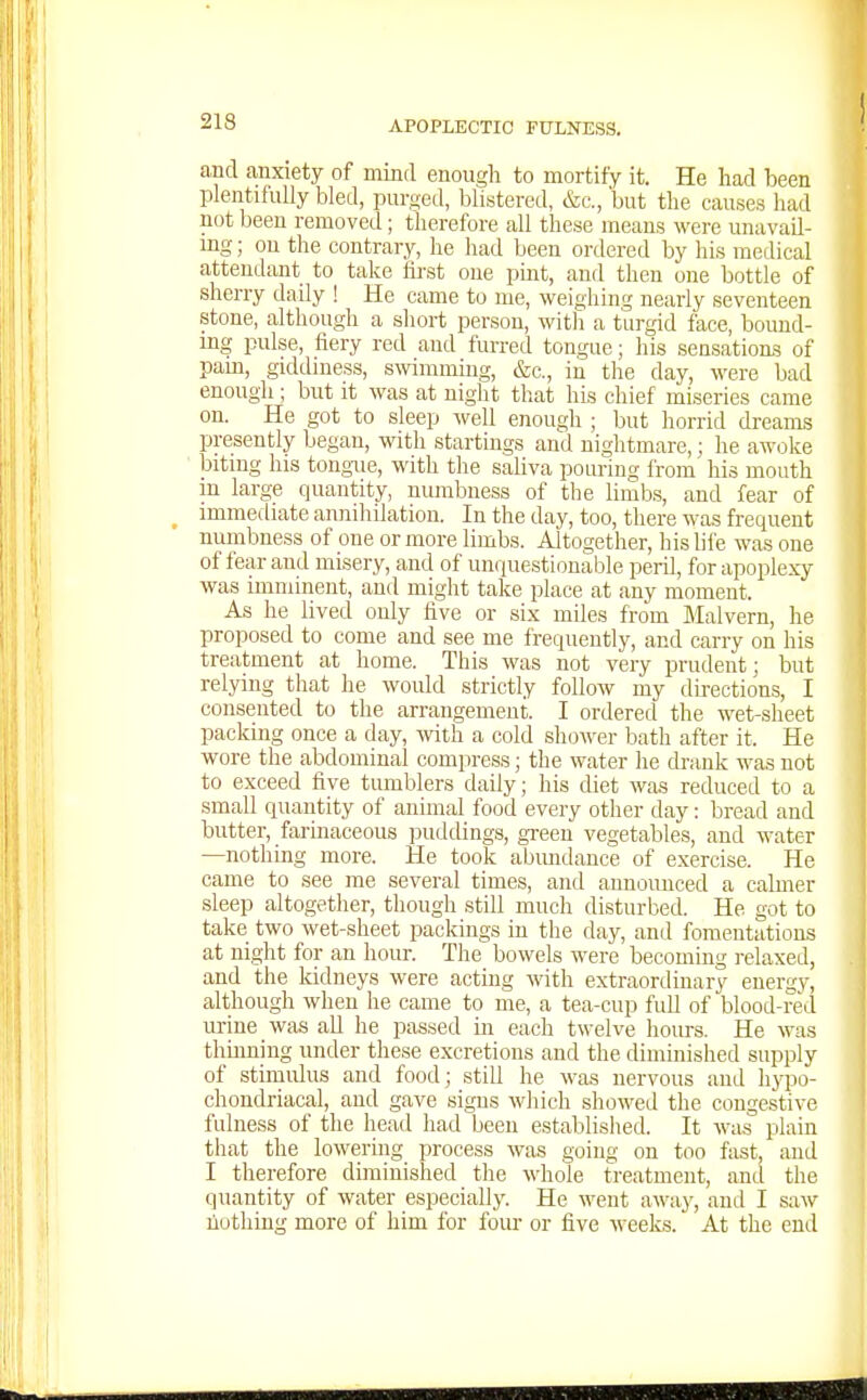 and anxiety of mind enough to mortify it. He had been plentifully bled, purged, blistered, &c., but the causes had not been removed; therefore all these means were unavail- mg; on the contrary, he had been ordered by his medical attendant to take first one pint, and then one bottle of sherry daily ! He came to me, weighing nearly seventeen .stone, although a short person, with a turgid face, bound- mg pulse, fiery red and furred tongue; his sensation.? of pam, giddmess, s^vimmmg, &c., in the day, were bad enough; but it was at night that his chief miseries came on. He got to sleep well enough ; but horrid dream,? presently began, with startings and nightmare,; he awoke bitmg his tongue, with the saliva pouring from' his mouth m large quantity, numbness of the limb.s, and fear of immediate annihilation. In the day, too, there was frequent numbness of one or more limbs. Altogether, his life was one of fear and misery, and of unquestionable perU, for apoplexy was imminent, and might take place at any moment. As he lived only five or six miles from Malvern, he proposed to come and see me frequently, and carry on his treatment at home. This was not very prudent; but relying that he would strictly follow my directions, I consented to the arrangement. I ordered the wet-sheet packing once a day, with a cold sh(jwer bath after it. He wore the abdominal compress; the water he drank was not to exceed five tumblers daily; his diet was reduced to a small quantity of animal food every other day: bread and butter, farinaceous puddings, gi-eeu vegetables, and water —nothing more. He took abimdance of exercise. He came to see me several times, and announced a calmer sleep altogether, though still much disturbed. He got to take two wet-sheet packings in the day, and fomentations at night for an hour. The bowels were becoming relaxed, and the kidneys were acting with extraordinary energy, although when he came to me, a tea-cup full of blood-red urine was all he passed in each twelve hours. He was thmning under these excretions and the diminished supply of stimidus and food; still he was nervous and lij'po- chondriacal, and gave signs which showed the congestive fulness of the head had been established. It was plain that the lowering process was going on too fast, and I therefore diminished the whole treatment, and the quantity of water especially. He went away, and I saw liothing more of him for four or five weeks. At the end