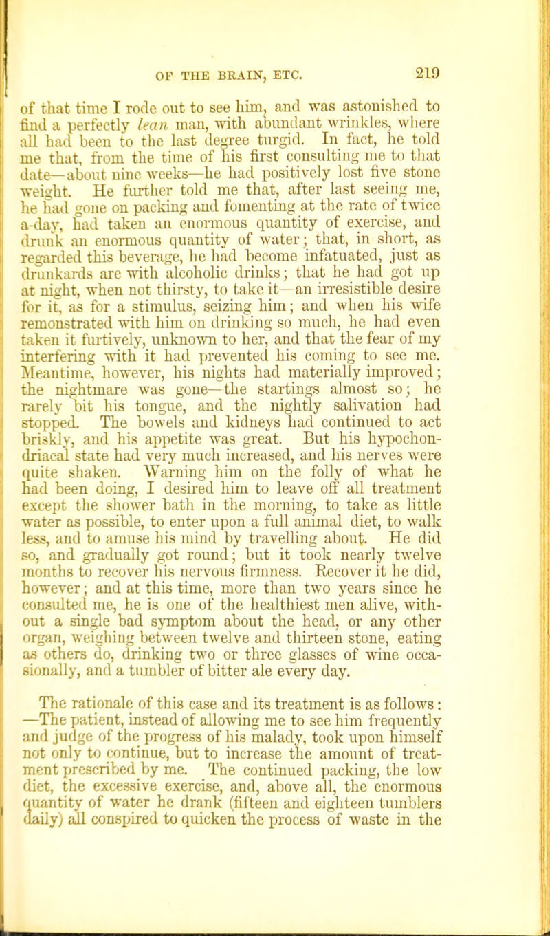i! ( of that time I rode out to see him, and was astonished to find a perfectly lean man, vAih. abundant winkles, where all had been to the last decree turgid. In fact, he told me that, from the time of his first consulting me to that date—about nine weeks—he had positively lost five stone weight. He further told me that, after last seeing me, he Sad gone on packing and fomentrag at the rate of twice a-day, had taken an enormous quantity of exercise, and drimk an enormous quantity of water; that, in short, as ! regarded this beverage, he had become infatuated, just as I drunkards are with alcoholic drinks; that he had got up I at night, when not thu-sty, to take it—an irresistible desire ! for it, as for a stimulus, seizing him; and when his Avife : remonstrated -nath him on drinldng so much, he had even • taken it fiui:ively, unknown to her, and that the fear of my interfering with it had prevented his coming to see me. Meantime, however, his nights had materially improved; the nightmare was gone—the startings almost so; he i rarely bit his tongue, and the nightly salivation had .j stopped. The bowels and kidneys had continued to act ! briskly, and his appetite was great. But his hypochon- p driacal state had very much increased, and his nerves were ii quite shaken. Warning him on the folly of what he 1 had been doing, I desired him to leave off all treatment 1 except the shower bath in the morning, to take as little I water as possible, to enter upon a full animal diet, to walk ! less, and to amuse his mind by travelling about. He did ii so, and gradually got round; but it took nearly twelve \\ months to recover his nervous firmness. Eecover it he did, ;l however; and at this time, more than two years since he |i considted me, he is one of the healthiest men alive, with- out a single bad symptom about the head, or any other organ, weighing between twelve and thirteen stone, eating as others do, drinking two or three glasses of wine occa- sionally, and a tumbler of bitter ale every day. The rationale of this case and its treatment is as follows: —The patient, instead of allowing me to see him frequently and judge of the progress of his malady, took upon himself not only to continue, but to increase the amount of treat- ment prescribed by me. The continued packing, the low diet, the excessive exercise, and, above all, the enormous quantity of water he drank (fifteen and eighteen tumblers dady) ail conspired to quicken the process of waste in the