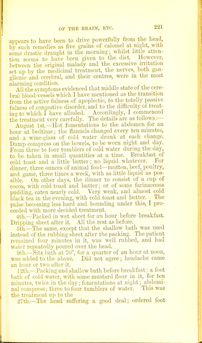 appears to have been to drive powerfully from the head, bv such remedies as five grains of calomel at night, with some drastic draught in the morning; whilst little atten- tion seems to have been given to the diet. However, betv.-een the original malady and the excessive u-ritation set up bv the medicinal treatment, the nerves, both gan- glionic iind cerebral, and tliek centres, were m the most alarmins condition. All the symptoms evidenced that middle state ot tlie cere- bral blood-vessels which I have mentioned as the transition from the active fulness of apoplectic, to the totally passive fulness of congestive disorder, and to the difficulty of treat- ing to Avhich I have alluded. Accordingly, I commenced the treatment very carefully. The details are as follows :— August 1st.—Hot fomentations to the abdomen for an horn- at bedtime; the riannels changed every ten minutes, and a wme-glass of cold water drunk at each change. Damp compress on the bowels, to be Avorn night and day. From three to four tumblers of cold water during the c\a,y,^ to be taken in small cpiantities at a time. Breakfast of cold toast and a little butter; no liquid whatever. For dinner, three ounces of animal food—mutton, beef, poultry, and game, three times a week, vath as little liquid as pos- sible. On other days, the dinner to consist of a cup of cocoa, with, cold toast and butter; or of some farinaceous pudding, eaten nearly cold. Very weak, and almost cold black tea in the evening, with cold toast and butter. The pulse becoming less hard and bounding imder this, I pro- ceeded with more decided treatment. 4th.—Packed in wet sheet for an hour before breakfast. Dripynng .sheet after it. All the rest as before. .5th.—The same, except tiiat the shallow bath was used in.stead of the rul^bing sheet after the pa.cking. The patient remained four minutes in it, was well rubbed, and had water repeatedly poured over the head. fjth.—Sitz bath at 70°, for a quarter of an hour at noon, was added to the above. Did not agree; headache came an hour or two after it. ] 2t]i.—Packing and shallow bath before breakfast; a foot bath of cold water, with some mustard flour in it, for ten minutes, twice in tlie day; fomentations at night; abdomi- nal comiiress; three to four tumblers of water. This was the treatment up to the 27th.—The head suffering a good deal; ordered foot