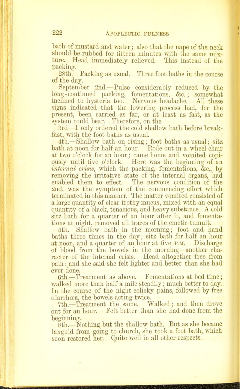 bath of mustard and water; also that the nape of the neck should be rubbed for fifteen minutes with the same mix- ture. _ Head immediately relieved. This instead of the packing. 28th.—PacMng as usual. Three foot baths in the course of the day. September 2nd.—Pulse considerably reduced by the long-continued packing, fomentations, &c.; somewhat inclined to hysteria too. Nervous headache. All these signs indicated that the lowering process had, for the present, been carried as far, or at least as fast, as the system could bear. Therefore, on the 3rcl—I only ordered the cold shallow bath before break- fast, with the foot baths as usual. 4th.—Shallow bath on rising; foot baths as usual; sitz bath at noon for half an hour. Kode out in a wheel-chair at two o'clock for an hour; came home and vomited copi- ously imtil five o'clock. Here was the beginning of an internal crisis, which the packing, fomentations, &c., by removing the irritative state of the internal organs, had enabled them to effect. The nervous condition of the 2nd, was the sjrmptom of the commencing effort which terminated in this manner. The matter vomited consisted of a large quantity of clear frothy mucus, mixed with an equal quantity of a black, tenacious, and heavy substance. A cold sitz bath for a quarter of an hour after it, and fomenta- tions at night, removed all traces of the emetic tumult. 5th.—Shallow bath in the morning; foot and hand baths three times ta the day; sitz bath for half an hour at noon, and a quarter of an hour at five p.m. Discharge of blood from the bowels in the morning—another cha- racter of the internal crisis. Head altogether free from pain: and she said she felt lighter and better than she had ever done. 6th.—Treatment as above. Fomentations at bed time; walked more than half a mile steadUy; much better to-day. In the course of the night colicky ijaias, followed by free diarrhoea, the bowels acting twee. 7th.—Treatment the same. Walked; and then drove out for an horn-. Felt better than she had done from the beginning. 8th.—Nothing but the shallow bath. But as she became languid from going to church, she took a foot bath, which soon restored her. Quite well in aU other respects.