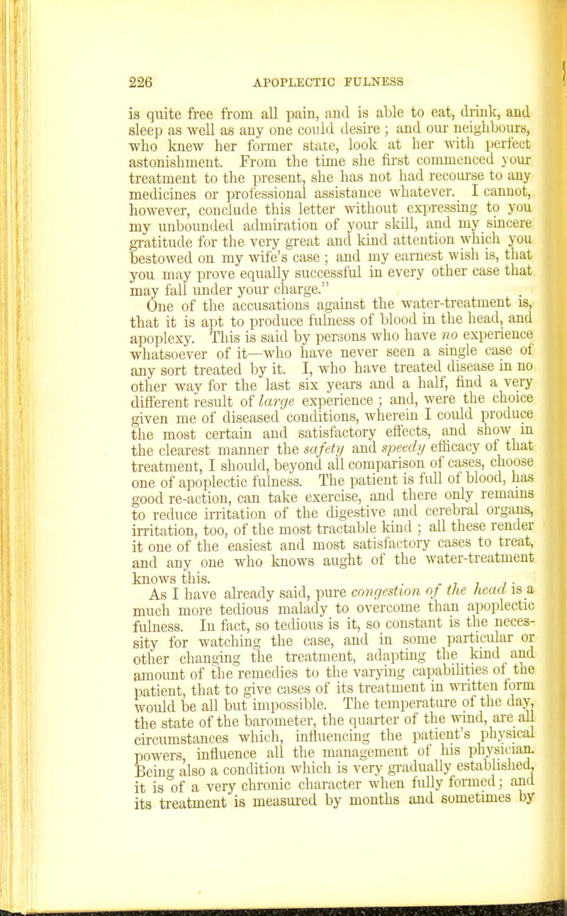 is quite free from all pain, and is able to eat, drink, and sleep as well as any one could desire ; and om- neighbours, who knew her former state, look at her mth perfect astonishment. From the time she first commenced your treatment to the present, she has not had recourse to any medicines or proi'essional assistance whatever. I cannot, however, conclude this letter without expressmg to you niy unbounded admu-ation of your skill, and my smcere gi-atitude for the very great and kind attention which you bestowed on my wife's case ; and my earnest wish is, that you may prove equally successful in every other case that may fall under your charge. One of the accusations against the water-treatment is, that it is apt to produce fulness of blood in the head, and apoplexy. This is said by persons who have no exi3erience whatsoever of it—who have never seen a single case of any sort treated by it. I, who have treated disease in no other way for the last six years and a half, find a very different result of large experience ; and, were the choice given me of diseased conditions, wherein I coidd produce the most certain and satisfactory effects, and show m the clearest manner the safetij and speechj efficacy of that treatment, I should, beyond all comparison of cases, choose one of apoplectic fulness. The patient is full of blood, has good re-action, can take exercise, and there only remams to reduce irritation of the digestive and cerebral organs, irritation, too, of the most tractable Icind ; all these render it one of the easiest and most satisfactory cases to treat, and any one who knows aught of the water-treatment knows this. r i i i ■ As I have already said, pure congestion of the head is a much more tedious malady to overcome than apoplectic fulness. In fact, so tedious is it, so constant is the neces- sity for watching the case, and in some particulai- or other changing the treatment, adaptmg the kind and Simoimt of the remedies to the varying capabUities of tue patient, that to give cases of its treatment in wTitten form woidd be all but impossible. The temperature of the day, the state of the barometer, the quarter of the ^\Tnd, ai-e all circumstances which, influencing the patient's physical powers, influence all the management of his physician. Beincf also a condition which is very gradually established, it is°of a very chronic character when fully formed; aiid its treatment is measured by months and sometimes by