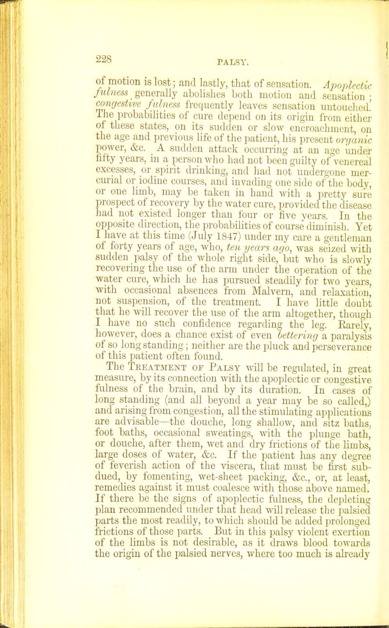 PALSY. of motion IS lost; and lastly, that of sensation. Apoplectic fulness ^ generally abolishes both motion and sensation • conrjeshve fulness frequently leaves sensation nntuiichcd.' The probabilities of cure depend on its origin from either of these states, on its sudden or slow encroachment, on the age and previous life of the patient, his present orr/anic power, &c. A sudden attack occurring at an age under fifty years, in a person who had not been guilty of°venereal excesses, or spirit drinking, and had not undert;one mer- cm-ial or iodme courses, and invading one side of the body, or one limb, may be taken in hand M'ith a ])retty sure prospect of recovery by the water cure, jirovided the disease had not existed longer than four or five vears. In the opposite direction, the probabilities of course diminish. Yet I have at this time (July 1847) under my care a gentleman of forty years of age, who, ten years ago, was seized with sudden jmlsy of the whole right side, but who is slowly recovering the use of the arm under the operation of the water cure, which he has pursued steadily for two yeai-s, with occasional absences from Malvern, and relaxation, not suspension, of the treatment. I have little doubt that he -will recover the use of the arm altogether, though I have no such confidence regarding the leg. Earely, however, does a chance exist of even bettering a paralysis of so long standing; neither are the pluck and perseverance of this patient often found. The Treatment of Palsy will be regulated, in great measure, by its connection with the apoplectic or congestive fulness of the brain, and by its duration. In cases of long standing (and all beyond a year may be so called,) and arising from congestion, all the stimulating applications are advisable—the douche, long shallow, and sitz baths, foot baths, occasional sweatings, with the plunge bath, or douche, after them, wet and dry frictions of the limb.s, large doses of water, &c. If the patient has any degTee of feverish action of the \iscera, that mnst he first sub- dued, by fomenting, wet-sheet packing, &c., or, at least, remedies against it must coalesce with those above named. If there be the signs of apoplectic fulness, the depleting plan recommended under that head wnl] release the palsied parts the most readily, to which should be added prolonged frictions of those parts. But in this palsy violent exertion of the limbs is not desirable, as it draws blood towards the origin of the palsied nerves, where too much is already