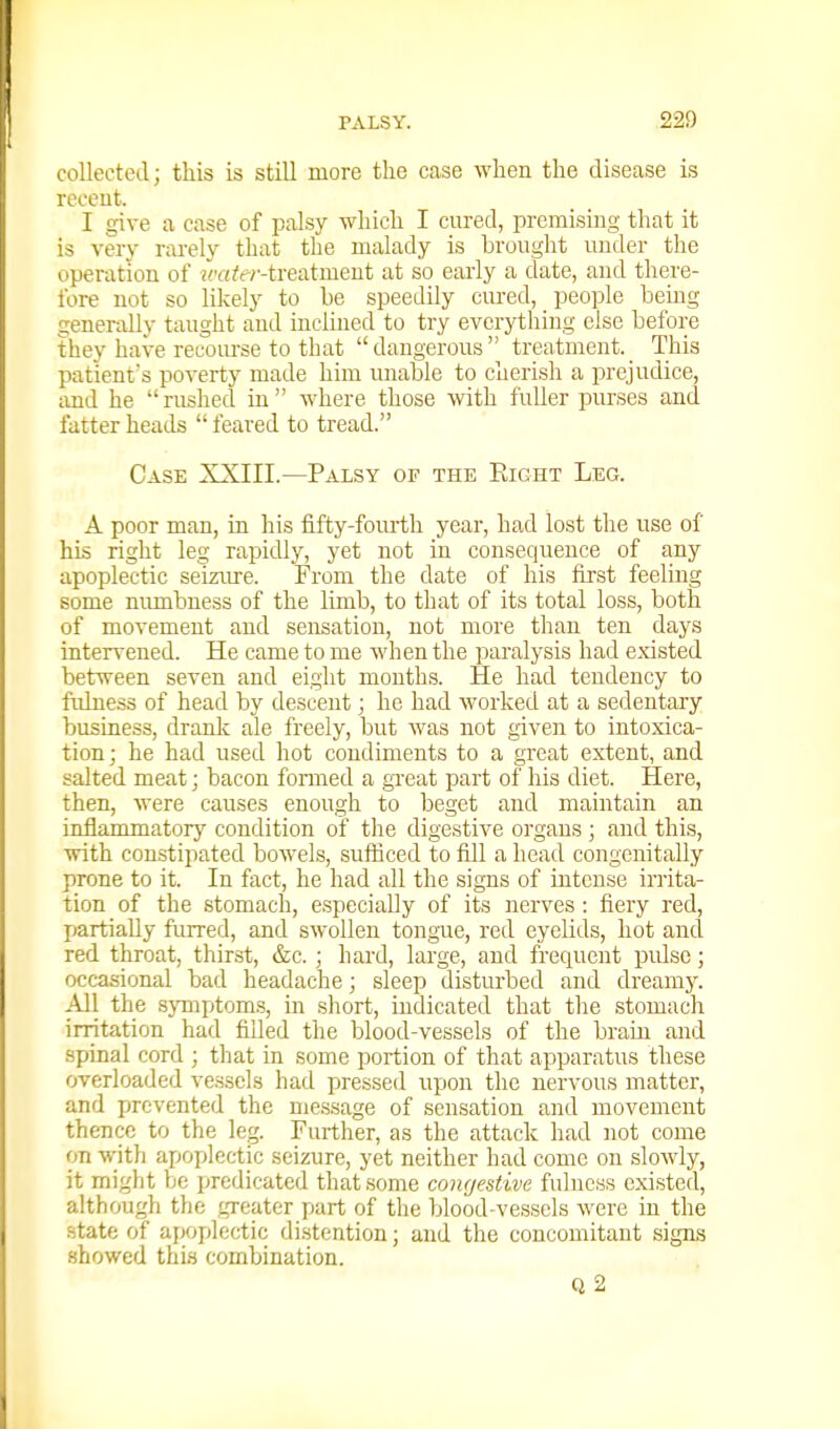 collected; this is still more the case when the disease is receut. I give a case of palsy which I cured, premising that it is very rarely that the malady is brought under the operation of w'a/rt-treatment at so early a date, and there- fore not so likely to he speedily cm-ed, _ people bemg generally taught and inclined to try evcrji;hing else before they have recom-se to that dangerous treatment.^ This patient's poverty made him unable to cherish a prejudice, imd he rushed in where those with fuller purses and fatter heads feared to tread. Case XXIII.—Palsy of the Eight Leg. A poor man, in his fifty-fourth year, had lost the use of his right leg rapidly, yet not in consequence of any apoplectic seizure. From the date of his first feeling some numbness of the limb, to that of its total loss, both of movement and sensation, not more than ten days intervened. He came to me when the paralysis had existed between seven and eight mouths. He had tendency to fidness of head by descent; he had worked at a sedentary business, drank ale freely, but was not given to intoxica- tion j he had used hot condiments to a great extent, and salted meat; bacon fonned a gxeat part of his diet. Here, then, were causes enough to beget and maintain an inflammatory condition of the digestive organs ; and this, with constipated bowels, sufiiced to fill a head congcnitally prone to it. In fact, he had all the signs of intense irrita- tion of the stomach, especially of its nerves : fiery red, partially furred, and swollen tongue, red eyelids, hot and red throat, thir-st, &c. ; hard, large, and i'requent pulse; occa.sional bad headache; sleep disturbed and dreamy. All the sjTnptoms, in short, indicated that the stomach irritation had filled the blood-vessels of the brain and spinal cord ; that in some portion of that apparatus these overloaded vessels had pressed upon the nervous matter, and prevented the message of sensation and movement thence to the leg. Further, as the attack had not come on with apoplectic seizure, yet neither had come on slowly, it might be predicated that some congestive fulness existed, although the greater part of the blood vessels were in the state of apoplectic distention; and the concomitant signs showed this combination. Q2