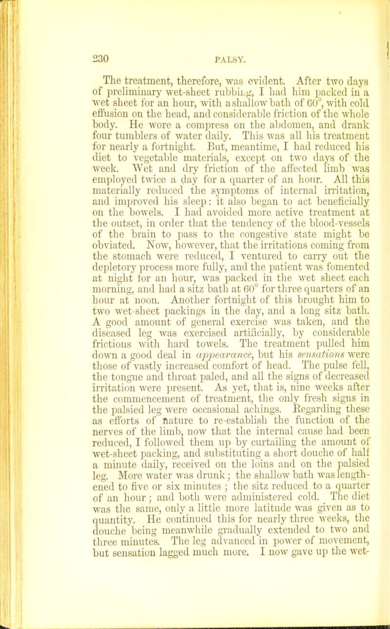 The treatment, therefore, was evident. After two days of preliminary wet-sheet rubbiLfi, I had him jiacked in a wet sheet for an hour, with a shallow batli of C0°, with cold effusion on the head, and considerable friction of the whole body. He wore a compress on the abdomen, and drank four tumblers of water daily. This was all his treatment for nearly a fortnight. But, meantime, I had reduced his diet to vegetable materials, except on two days of the week. Wet and dry friction of the affected limb was employed twice a day for a cjuarter of an hour. All this materially reduced the symptoms of internal irritation, and improved his sleep: it also began to act beneficially on the bowels. I had avoided more active treatment at the outset, in order that the tendency of the blood-vessels of the brain to pass to the congestive state might be obviated. Now, however, that the irritations coming from the stomach were reduced, I ventm'ed to carry out the depletory process more fidly, and the patient was fomented at night lor an hour, was packed in the wet sheet each morning, and had a sitz bath at 60° for three quarters of an hour at noon. Another fortnight of this brought him to two wet sheet packings in the day, and a long sitz bath. A good amount of general exercise was taken, and the diseased leg was exercised artificially, by considerable frictions with hard towels. The treatment pulled him down a good deal in ajypearance^ but his sensations were those of vastly increased comfort of head. The pulse fell, the tongue and throat paled, and all the signs of decreased irritation were present. As yet, that is, nine weeks after the commencement of treatment, the only fresh signs in the palsied leg were occasional achings. Eegarding these as efforts of nature to re-establish the function of the nerves of the limb, now that the internal cause had been reduced, I followed them up by curtailing the amount of wet-sheet packing, and substituting a short douche of half a minute daily, received on the loins and on the palsied leg. More water was drunk; the shallow bath was length- ened to five or six minutes ; the sitz reduced to a quarter of an hour; and both were administered cold. The diet was the same, only a little more latitude was given as to quantity. He continued this for nearly three weeks, the douche being meanwhile gradually extended to two and three minutes. The leg advanced in power of movement, but sensation lagged much more. I now gave up the wet-