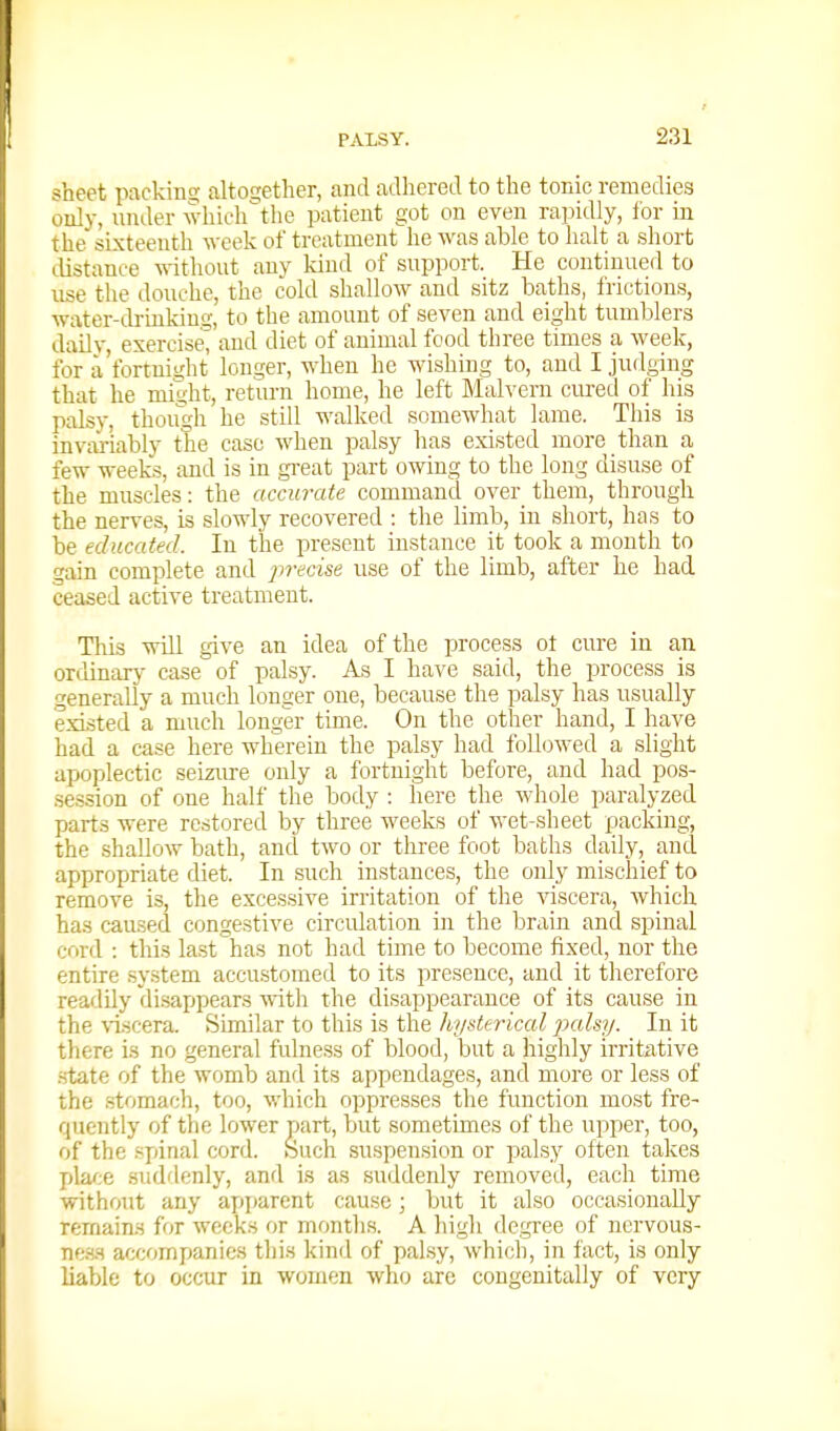 sheet packinej altot^ether, and adhered to the tonic remedies only, lunler wliich^the patient got on even rapidly, for in the sixteenth week of treatment lie was able to halt a short Llistance -n-ithout any kind of snpport. He continned to use the douche, the cold shallow and sitz baths, frictions, water-drinking, to the amount of seven and eight tumblers daily, exercise^ and diet of animal food three times a week, for 11 fortuiuht longer, when he wishing to, and I judging that he might, return home, he left Malvern curetl of his palsy, though he still walked somewhat lame. This is invai-iably the case when palsy has existed more than a few wee£s, and is in gi-eat part owing to the long disuse of the muscles: the accurate command over them, through the nerves, is slowly recovered : the limb, in short, has to be educated. In the present instance it took a month to gain complete and jwecise use of the limb, after he had ceased active treatment. Tlris will give an idea of the process ot cure in an ordinarj- case of palsy. As I have said, the process is generally a much longer one, because the palsy has usually existed a much longer time. On the other hand, I have had a case here wherein the palsy had followed a slight apoplectic seizure only a fortnight before, and had pos- session of one half the body : here the whole paralyzed parts were restored by three weeks of wet-sheet packing, the shallow bath, and two or three foot baths daily, and appropriate diet. In such instances, the only mischief to remove is, the excessive irritation of the viscera, which has caused congestive circulation in the brain and spinal cord : this la.st has not had time to become fixed, nor the entire system accustomed to its presence, and it therefore readily disappears with the disappearance of its cause in the \iscera. Similar to this is the hysttrkal jxilsy. In it there is no general fulness of blood, but a highly irritative .state of the womb and its appendages, and more or less of the stomach, too, which oppresses the function most fre- quently of the lower part, but sometimes of the upper, too, of the spinal cord. Such suspension or palsy often takes place suddenly, and is as suddenly removed, each time without any apparent cause; but it also occasionally remains for weeks or months. A high degree of nervous- ne.s.s accompanies tliis kind of palsy, which, in fact, is only liable to occur in women who are congenitally of very