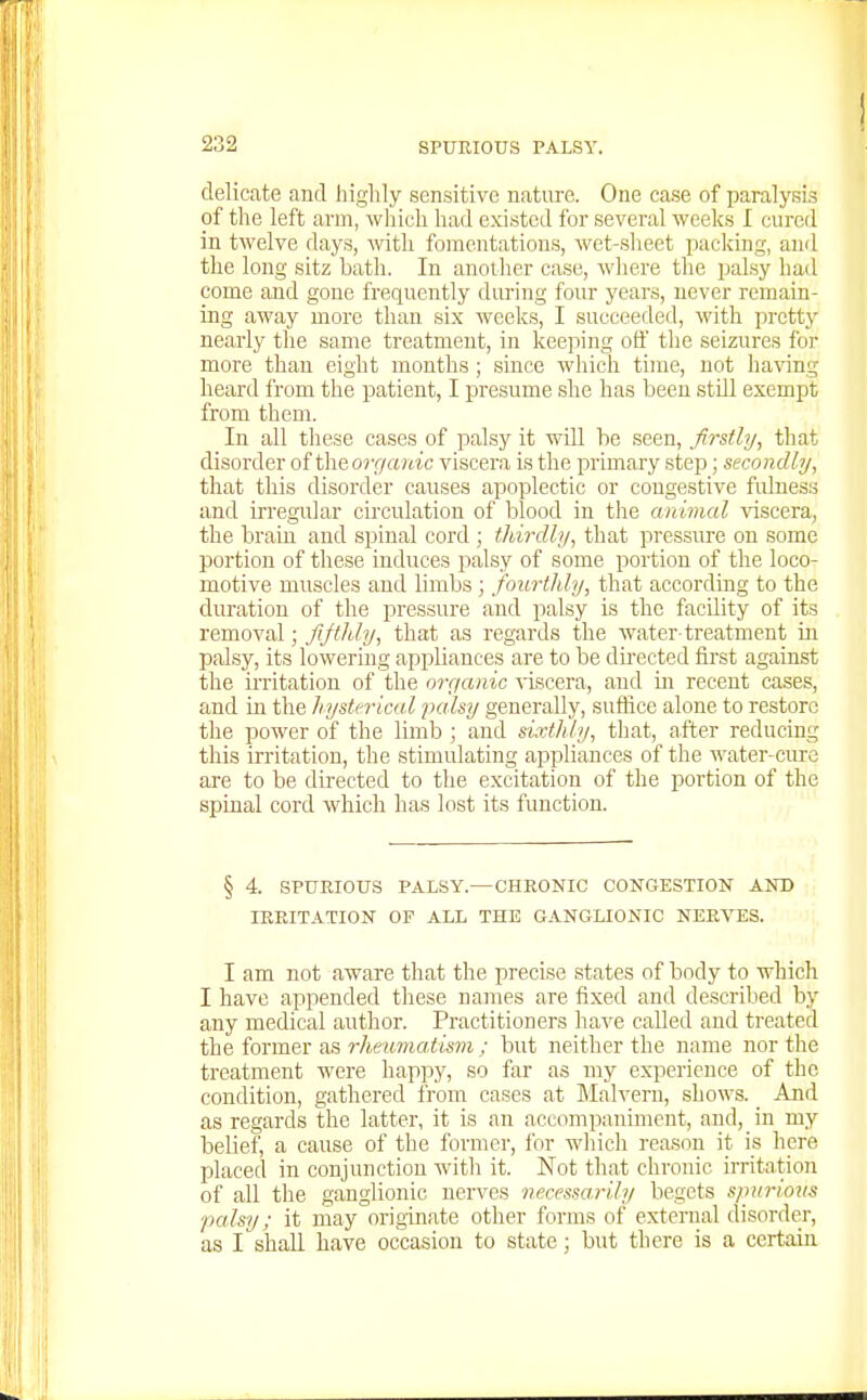delicate and higlily sensitive nature. One case of paralysi.? of the left arm, which had existed for several weeks I cured in twelve days, with fomentations, wet-sheet packing, an<l the long sitz bath. In another case, where the palsy had come and gone frequently during four years, never remain- ing away more than six weeks, I succeeded, with pretty nearly the same treatment, in keeping off the seizures for more than eight months; since which time, not having heard from the patient, I presume she has been still exempt from them. In all these cases of palsy it will be seen, firstly, that disorder of the orr/a?iic viscera is the primary step; secondly, that this disorder causes apoplectic or congestive fulness and irregular circulation of blood in the animal viscera, the brain and .spinal cord ; thirdly, that pres.sirre on some portion of these induces palsy of some portion of the loco- motive muscles and limbs; fourthly, that according to the duration of the pressure and palsy is the facUity of its removal; fifthly, that as regards the water treatment in paLsy, its lowering appliances are to be directed first against the irritation of the orcianic viscera, and m recent cases, and in the hysterical palsy generally, suffice alone to restore the power of the Imib ; and sixthly, that, after reducing this irritation, the stimulating appliances of the water-cure are to be directed to the excitation of the portion of the spinal cord which has lost its function. § 4. SPUEIOUS PALSY.—CHRONIC CONGESTION AND IRRITATION OF ALL THE GANGLIONIC NERVES. I am not aware that the precise states of body to which I have appended these names are fixed and described by any medical author. Practitioners have called and treated the former as rheumatisin ; but neither the name nor the treatment were happy, so far as my experience of the condition, gathered from cases at Malvern, shows. And as regards the latter, it is an accompaniment, and, in my belief, a cause of the former, for which reason it is here placed in conjunction witli it. Not that chronic irritation of all the ganglionic nerves necessarily begets spM7-ioiis palsy; it may originate other forms of external disorder, as I shall have occasion to state; but there is a certain