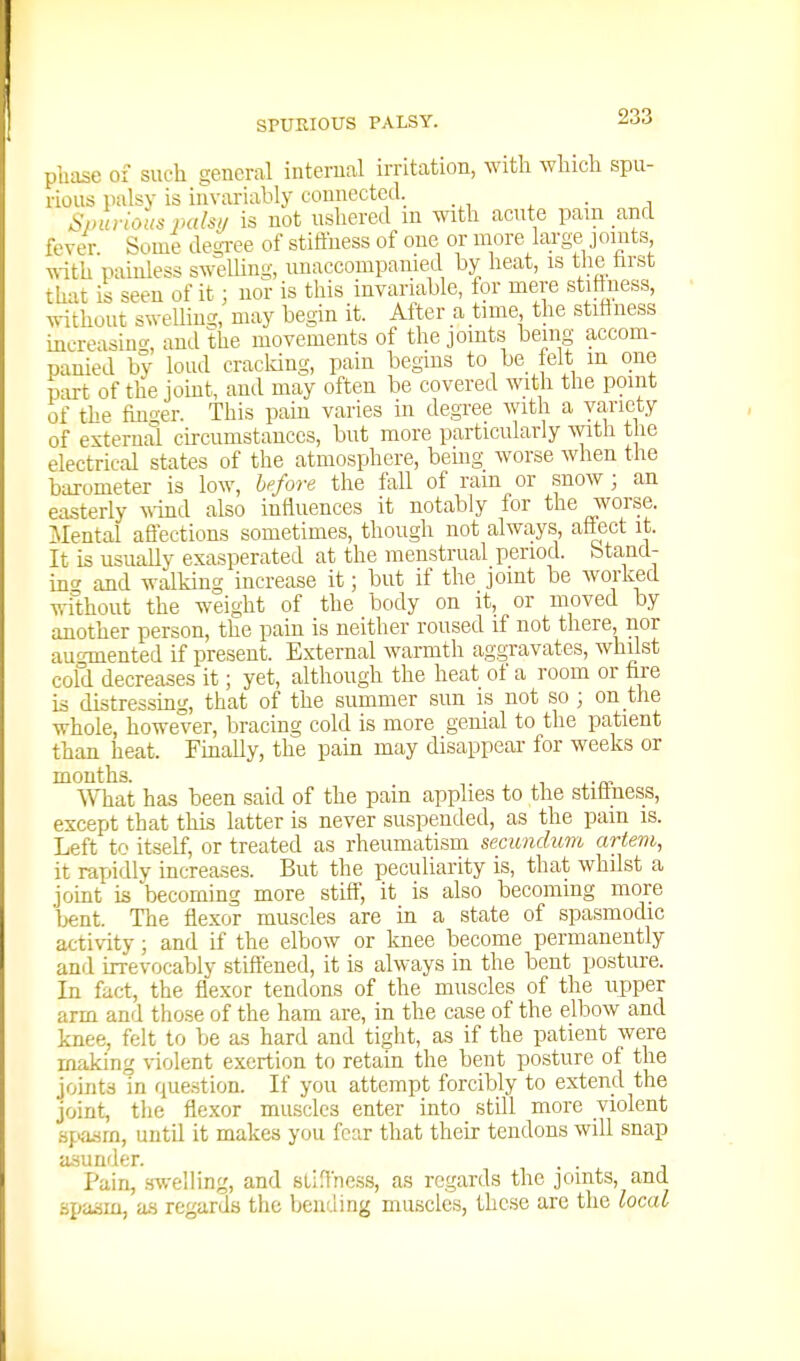 pluise of such general internal irritation, with which spu- rious palsv is invariably connected. _ ^/nu-ious pals!/ is not ushered in ^vnth acute pam and fever. Some degree of stiffliess of one or more large joints ^\-ith painless sweUing, unaccompanied by heat, is tlie hrst that is seen of it; nor is this invariable, tor mere stiftness, without swelling, may begin it. After a tune the stifiness increasing, and the movements of the joints being accom- panied by loud cracldng, pain begins to be felt in one part of the jomt, and may often be covered with the point of the fino-er. This pain varies in degree with a variety of external circumstances, but more particularly with the electrical states of the atmosphere, being worse Avhen the barometer is low, before the fall of ram or snow ; an easterly ^vind also influences it notably for the worse. Mental aflections sometimes, though not always, aflect it. It is usually exasperated at the menstrual period, btand- inc and walking increase it; but if the joint be worked without the weight of the body on it, or moved by another person, the pain is neither roused if not there, nor auconented if present. External warmth aggravates, whilst cold decreases it; yet, although the heat of a room or fire is distressing, that of the summer sun is not so ; on the whole, however, bracing cold is more genial to the patient than heat. Finally, the pain may disappear for weeks or months. AYhat has been said of the pain applies to the stitiness, except that this latter is never suspended, as the pam is. Left to itself, or treated as rheumatism secundum artem, it rapidly increases. But the peculiarity is, that whilst a joint is becoming more stiff, it is also becoming more bent. The flexor muscles are in a state of spasmodic activity; and if the elbow or knee become permanently and irrevocably stiftened, it is always in the bent posture. In fact, the flexor tendons of the muscles of the upper arm and those of the ham are, in the case of the elbow and knee, felt to be as hard and tight, as if the patient were making violent exertion to retain the bent posture of the joints in question. If you attempt forcibly to extend the joint, the fle.xor muscles enter into still more violent spaiim, until it makes you fear that their tendons will snap asunder. . . Pain, swelling, and sLiffncss, a.s regards the joints, and spasm, as regards the bending muscles, these are the local