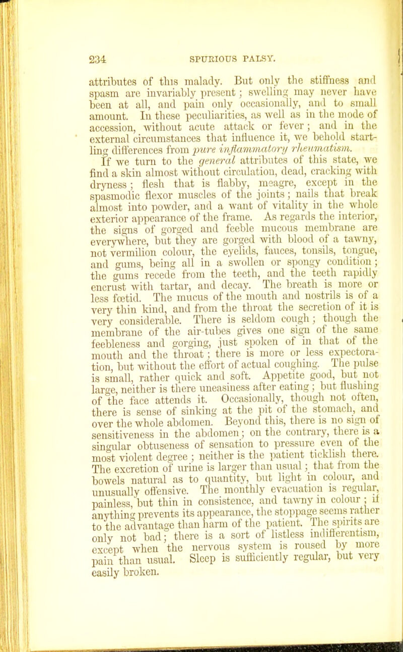 attributes of tins malady. But only the stiffness anrl spasm are invariably present; swelling may never have been at all, and pain only occasionally, and to small amount. lu these peculiarities, as well as in the mode of accession, -without acute attack or fever; and in the external circumstances that influence it, we behold start- ling differences from ^jiw-g inflammalonj rheumatism. If we turn to the general attributes of this state, we find a sldu almost without circidatiou, dead, cracking with dryness; flesh that is flabby, meagre, excejit in the spasmodic flexor muscles of the joints; nails that break almost into powder, and a want of vitality in the whole exterior appearance of the frame. As regards the interior, the signs of gorged and feeble mucous membrane are every^vbere, but they are gorged with blood of a i-xwny, not vermilion colour, the eyelids, fauces, tonsils, tongue, and gums, being all in a swollen or spongy condition; the gums recede from the teeth, and the teeth rapidly encrust with tartar, and decay. The breath is more or less fcetid. The mucus of the mouth and nostrils is of a very thin kind, and from the throat the secretion of it is very considerable. There is seldom cough; though the membrane of the air-tubes gives one sign of the same feebleness and gorging, just spoken of in that of the mouth and the throat; there is more or less expectora- tion, but without the effort of actual coughmg. The pulse is small, rather quick and soft. Appetite good, but not large neither is there uneasiness after eating ; but flushing of the face attends it. Occasionally, though not often, there is sense of sinking at the pit of the stomach, and over the whole abdomen. Beyond this, there is no sign of sensitiveness in the abdomen; on the contrary, there is a singular obtuseness of sensation to pressure even of the most violent degree ; neither is the patient ticldish there. The excretion of urine is larger than usual; that from the bowels natural as to quantity, but light lu colour, and unusuaUy ofi'ensive. The monthly evacuation is regidar, painless but thin in consistence, and tawny m colour ; if anvthing prevents its appearance, the stoppage seems rather to the advantage than harm of the patient. The spirits are only not bad; there is a sort of listless mdifterentism, except when the nervous system is roused by more pain than usual. Sleep is sufliciently regular, but very easily broken.
