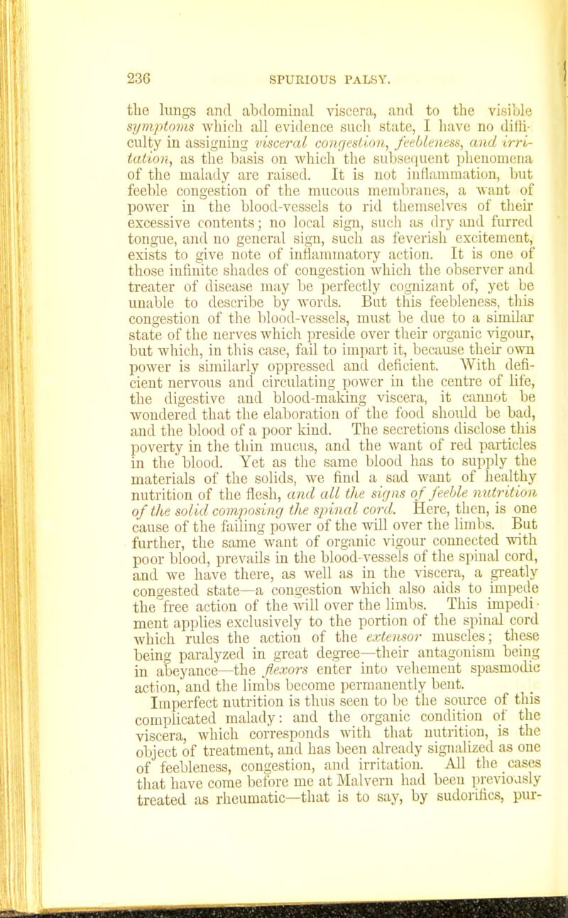 the lungs and abdominal viscera, and to the visiolc symptoms which all evidence sucli state, I have no dilh- culty in assigning visceral congestion, fcebltness, and irri- tation, as the basis on which the subsequent phenomena of the malady are raised. It is not inllammation, but feeble congestion of the mucous membranes, a want of power in the blood-vessels to rid themselves of tlieh excessive contents; no local sign, such as dry and furred tongue, and no general sign, such as feverish excitement, exists to give note of iuliammatory action. It is one of those infinite shades of congestion which the observer and treater of disease may be perfectly cognizant of, yet be unable to describe by words. But this feebleness, this congestion of the blood-vessels, must be due to a similar state of the nerves which preside over their organic vigour, but which, in this case, fail to impart it, because their o%vn power is similarly oppressed and deficient. With defi- cient nervous and circulating power in the centre of life, the digestive and blood-maldng viscera, it cannot be wondered that the elaboration of the food should be bad, and the blood of a poor kind. The secretions disclose this poverty in the thin mucus, and the want of red particles in the blood. Yet as tlie same blood has to supply the materials of the solids, we find a sad want of healthy nutrition of the flesh, and all the signs of feeble nutrition of the solid composing the spinal cord. Here, then, is one cause of the failing power of the will over the lunbs. But further, the same want of organic vigour connected with poor blood, prevails in the blood-vessels of the spinal cord, and we have there, as well as in the viscera, a greatly congested state—a congestion which also aids to impede the^'free action of the vnll over the limbs. This impedi ■ ment applies exclusively to the portion of the spinal cord which rules the action of the extensor muscles; these being paralyzed in great degree—their antagonism being in abeyance—the flexors enter into vehement spasmodic action, and the limbs become permanently bent. Imperfect nutrition is thus seen to be the source of this comphcated malady: and tlie organic condition of the viscera, which corresponds with that nutrition, is the object of treatment, and has been already signalized as one of feebleness, congestion, and irritation. All the cases that have come before me at Malvern had been pre\doasly treated as rheumatic—that is to say, by sudorifics, pur-