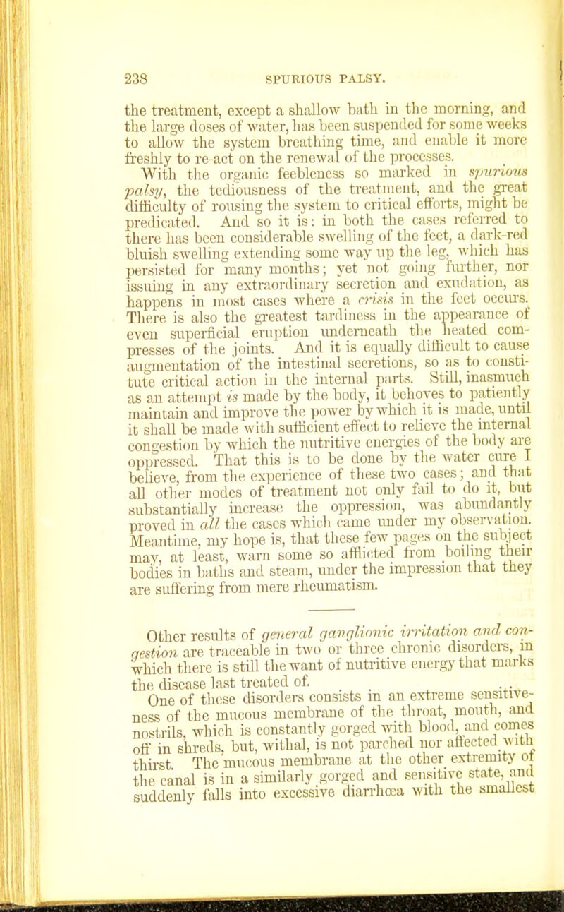 the treatment, except a shallow bath in the morning, and the large closes of water, has been suspended for some weeks to allow the system breathing time, and enable it more freshly to re-act on the renewal of the processes. With the organic feebleness so marked in spurious palsy, the tediousness of the treatment, and the great difficulty of rousing tlie system to critical efforts, might be predicated. And so it is: m both the cases referred to there has been considerable swellmg of the feet, a dark red bluish swelling extending some way up the leg, which has persisted for many months; yet not going further, nor issuing in any extraordinary secretion and exudation, as happeins in most cases where a crisis in the feet occurs. There is also the greatest tardiness in the appearance of even superficial eruption underneath the heated com- presses of the joints. And it is equally difficult to cause augmentation of the intestinal secretions, so as to consti- tute critical action in the mterual parts. Still, masmuch as an attempt is made by the body, it behoves to patiently maintain and improve the power by which it is made, until it shall be made with sufficient effect to relieve the mternal congestion by which the nutritive energies of the body are oppressed. That this is to be done by the water cure I believe, from the experience of these two ca.ses; and that aU other modes of treatment not only fail to do it, but substantially increase the oppression, was abundantly proved in all the cases which came imder my observation. Meantime, my hope is, that these few pages on the subject may, at least, warn some so afflicted from boiling their bodies in baths and steam, under tlie impression that they are sufieriag from mere rheumatism. Other results of general ganrjlionic irritation and con- qestion are traceable in two or three chronic disorders, m which there is stUl the want of nutritive energy that marks the disease last treated of One of these disorders consists m an extreme sensitive- ness of the mucous membrane of the throat, mouth, and nostrils, which is constantly gorged with blood, and comes off in shreds, but, wthal, is not parched nor affected ^^^tll thirst The mucous membrane at the other ex-tremity ot the canal is in a similarly gorged and sensitive state, and suddenly falls into excessive diarrhoea mth tlie smallest