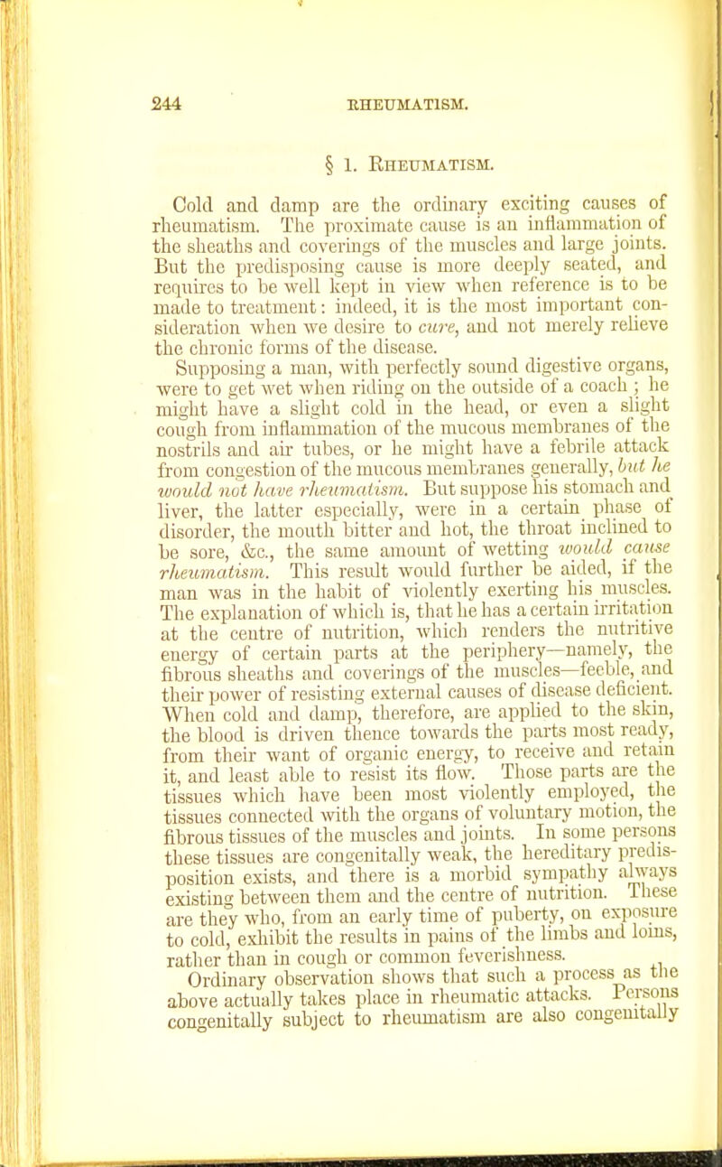 § 1. Rheumatism. Cold and damp are the ordinary exciting causes of rheumatism. The proximate cause is an inflammation of the sheaths and coverings of the muscles and large joints. But the predisposing cause is more deeply seated, and requires to be well kept in view when reference is to be made to treatment: indeed, it is the most important con- sideration when we desire to cure, and not merely relieve the chronic forms of the disease. Supposing a man, with perfectly sound digestive organs, were to get wet when riding on the outside of a coach ; he might have a slight cold ui the head, or even a slight cough from inflammation of the mucous membranes of the nostrils and au- tubes, or he might have a febrile attack from congestion of the mucous membranes generally, hut he wnuld not have rheumaiism. But suppose his stomach and_ liver, the latter especiallv, were in a certain phase of disorder, the mouth bitter and hot, the throat inclined to be sore, &c., the same amount of wetting would came rheumatism. This result would further be aided, if the man was in the habit of \'iolently exerting his muscles. The explanation of which is, that he has a certain uTitation at the centre of nutrition, which renders the nutritive energy of certain parts at the periphery—namely, the fibrous sheaths and coverings of the muscles—feeble, and theh- power of resisting external causes of disease deficient. When cold and damp, therefore, are applied to the skin, the blood is driven thence towards the parts most ready, from their want of organic energy, to receive and retain it, and least able to resist its flow. Those parts are the tissues which have been most violently employed, the tissues connected with the organs of voluntary motion, the fibrous tissues of the muscles and joints. In some persons these tissues are congenitally weak, the hereditary predis- position exists, and there is a morbid sympatliy !il^[ays existing between them and the centre of nutrition. These are they who, from an early time of puberty, on exposure to cold, exliibit the results in pains of the limbs and loms, ratlier than in cough or common feverisliuess. Ordinary observation sliows that such a process as tlie above actually takes place in rheumatic attacks. 1 crsons cono-enitally subject to rheumatism are also congemtaliy