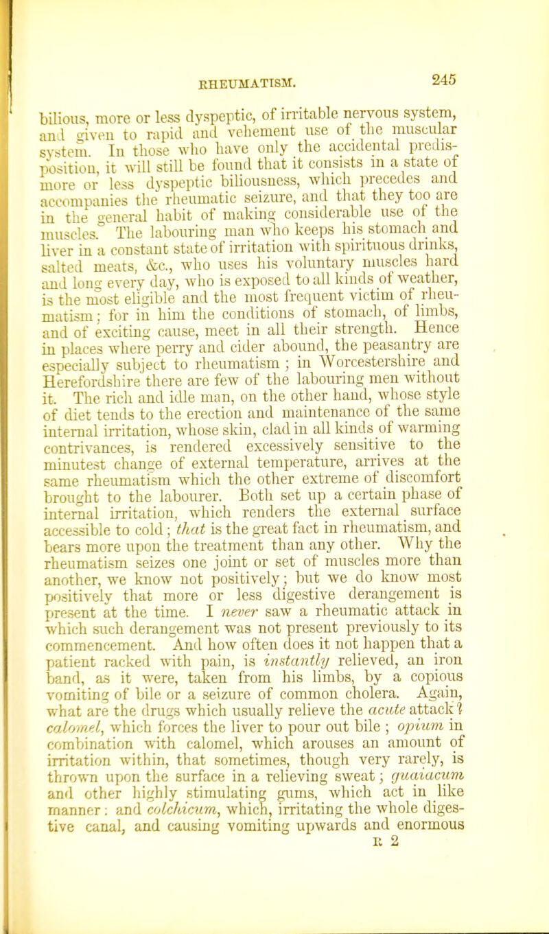 bilious, more or less dyspeptic, of irritable nervous system, and '^iveu to rapid and vehement use of the muscular sv-^tem In those who have only the accidental predis- T)o-;itiou it will still be found that it consists in a state of more or less dyspeptic biliousness, which precedes and accompanies the rheumatic seizure, and that they too are in the oenenil habit of making considerable use ot the muscles^ The labouring man who keeps his stomach and liver in a constant state of irritation Avith spirituous drinks, salted meats, &c., who uses his voluntary muscles hard and Ions every day, who is exposed to all kinds of weather, is the most eligible and the most frequent victim of rheu- matism : for in him the conditions of stomach, of limbs, and of exciting cause, meet in all their strength. Hence in places where perry and cider abound, the peasantry are especiallv subject to rheumatism ; in Worcestershire and Herefordshire there are few of the labouring men without it. The ricli and idle man, on the other hand, whose style of diet tends to the erection and maintenance of the same internal irritation, whose sldn, clad in all kinds of warming contrivances, is rendered excessively sensitive to the minutest change of external temperature, arrives at the same rheumatism which the otlier extreme of discomfort brought to the labourer. Both set up a certain phase of internal irritation, which renders the external _ surface accessible to cold; that is the gxeat fact in rheumatism, and bears more upon the treatment than any other. Why the rheumatism seizes one joint or set of muscles more than another, we know not positively; but we do know most positively that more or less digestive derangement is present at the time. I never saw a rheumatic attack in which such derangement was not present previously to its commencement. And how often does it not happen that a patient racked with pain, is instantly relieved, an iron band, as it were, taken from his limbs, by a copious vomiting of bile or a seizure of common cholera. Again, what are the drugs which usually relieve the acute attack? co.lomd, which forces the liver to pour out bile ; opuim in combination with calomel, which arouses an amount of irritation within, that sometime.?, though very rarely, is thro\\Ti upon the surface in a relieving sweat; guaiacum and other liighly stimulating gums, which act in like manner; and colchicum, which, irritating the whole diges- tive canal, and causing vomiting upwards and enormous II 2
