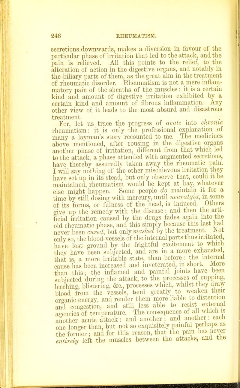 secretions dowwards, makes a diversion in favour of tlie particular phase of irritation that led to the attack, and the pain is relieved. All this points to the relief, to the alteration of action in the digestive organs, and notably in the biliary parts of them, as tlie great aim in the treatment of rheumatic disorder. Eheumatism is not a mere inflam- matory pain of the sheaths of the muscles: it is a certain land and amount of digestive irritation exhibited by a certain kind and amount of fibrous inflammation. Any other view of it leads to the most absurd and disastrous treatment. For, let us trace the progress of acute into chronic rheumatism: it is only the professional explanation of many a layman's story recounted to me. The medicines above mentioned, after rousing in the digestive organs another phase of irritation, difterent from that which led to the attack, a phase attended with augmented secretions, have thereby assuredly taken away the rheumatic pain. I will say nothing of the other mischievous ii-ritation they have set up in its stead, but only observe that, could it be maintained, rheumatism woidd be kept at bay, whatever else might happen. Some people do maintain it for a time by still dosing with mercury, until neuralgia, in some of its forms, or fulness of the head, is induced. Others give up the remedy with the disease: and then the arti- ficial irritation caused by the drugs fades again into the old rheumatic phase, and this simply because this last had never been citred, but only masked by the treatment.^ iSot only so, the blood-vessels of the internal parts thus irritated, have lost ground by the frightful excitement to which they have been subjected, and are in a more exliausted, that is, a more irritable state, than before : the mternal cause has been increased and inveterated, m short. More than this; the inflamed and painfd joints have been subjected during the attack, to the processes of cupping, leeching-, blistering, &o., processes which, whilst they draw blood from the vessels, tend greatly to weaken tlieir oro-anic energy, and render them more liable to distention and congestion, and still less able to resist external an-encies of temperature. The consequence of all whicli is another acute attack : and another : and another: each one lono-er than, but not so exquisitely painful perhaps as the former : and for this reason, that the pain has iierar entirely left the muscles between the attacks, and tue
