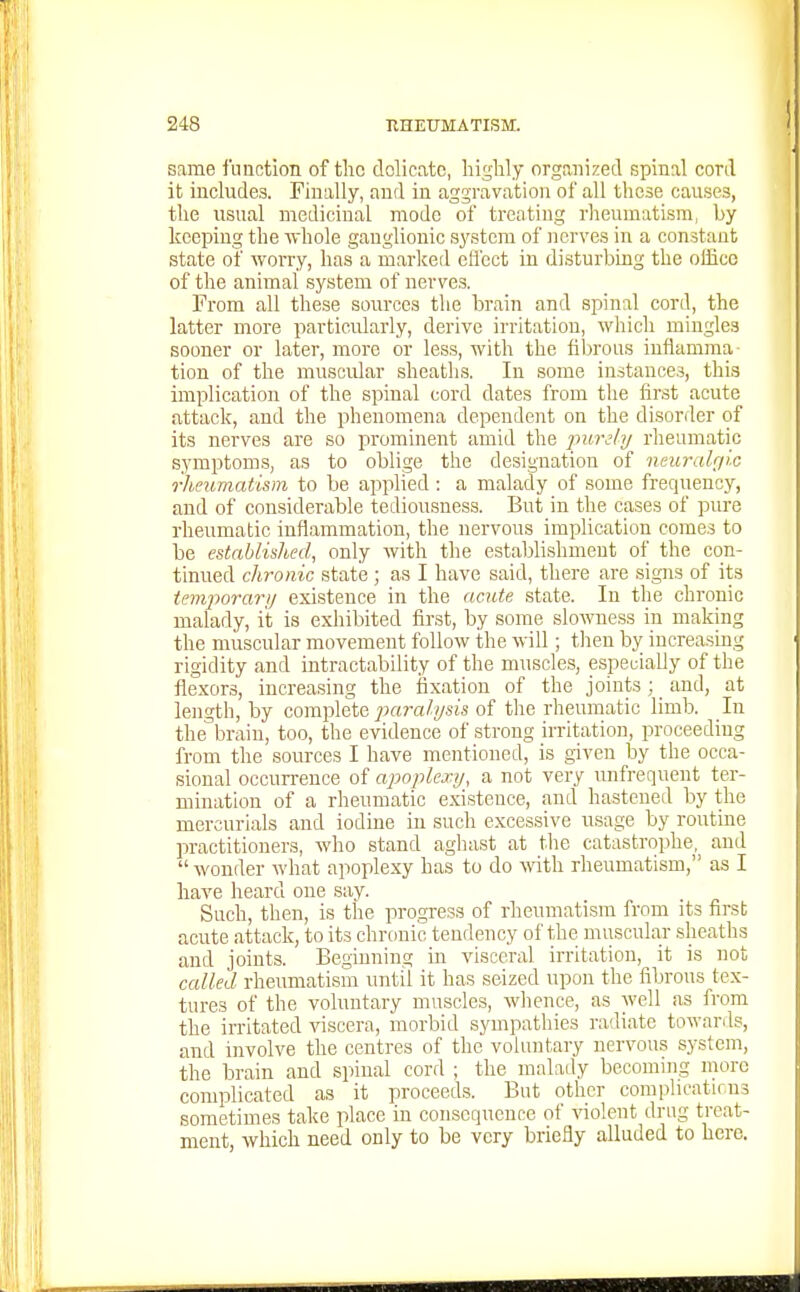 ! same function of the dolicatc, liiglily organized spinal conl it includes. Finally, and in aggravation of all these causes, the usual medicinal mode of treating rheumatism, by keeping the whole ganglionic sj'stcm of nerves in a constant state of woi-ry, has a marked efl'ect in disturbing the office of the animal system of nerves. From all these sources the brain and spinal cord, the latter more particularly, derive irritation, which mingles sooner or later, more or less, with the fibrous inflamma- tion of the muscular sheaths. In some instances, this implication of the spinal cord dates from the first acute attack, and the phenomena dependent on the disorder of its nerves are so prominent amid the jmrely rheumatic symptoms, as to oblige the designation of neuralgic rheumatism to be applied : a malady of some frequency, and of considerable tediousness. But in the cases of pure rheumatic inflammation, the nervous implication comes to be established, only with the establishment of the con- tinued chronic state ; as I have said, there are signs of its temporar/j existence in the aciUe state. In the chronic malady, it is exliibited first, by some slowness in making the muscular movement follow the will; then by increasing rigidity and intractability of the muscles, especially of the flexors, increasing the fixation of the joints ; _ and, at length, by complete parcdysis of the rheumatic limb. In the^'brain, too, the evidence of strong irritation, proceeding from the sources I have mentioned, is given by the occa- sional occurrence of apoplexy., a not very unfrequent ter- mination of a rheumatic existence, and hastened by the mercurials and iodine in such excessive usage by routine practitioners, who stand aghast at the catastrophe, and wonder what apoplexy has to do with rheumatism, as I have heard one say. Such, then, is the progress of rheumatism from its first acute attack, to its chronic tendency of the miiscular sheaths and joints. Begmning in visceral irritation, it is not called rheumatism until it has seized upon the fibrous tex- tures of the voluntary muscles, whence, as well as from the irritated viscera, morbid sympathies radiate towards, and involve the centres of the voluntary nervous system, the brain and spinal cord ; the malady becoming more complicated as it proceeds. But other complioatirns sometimes take place in consequence of ^no!ent drug treat- ment, which need only to be very briefly alluded to here.