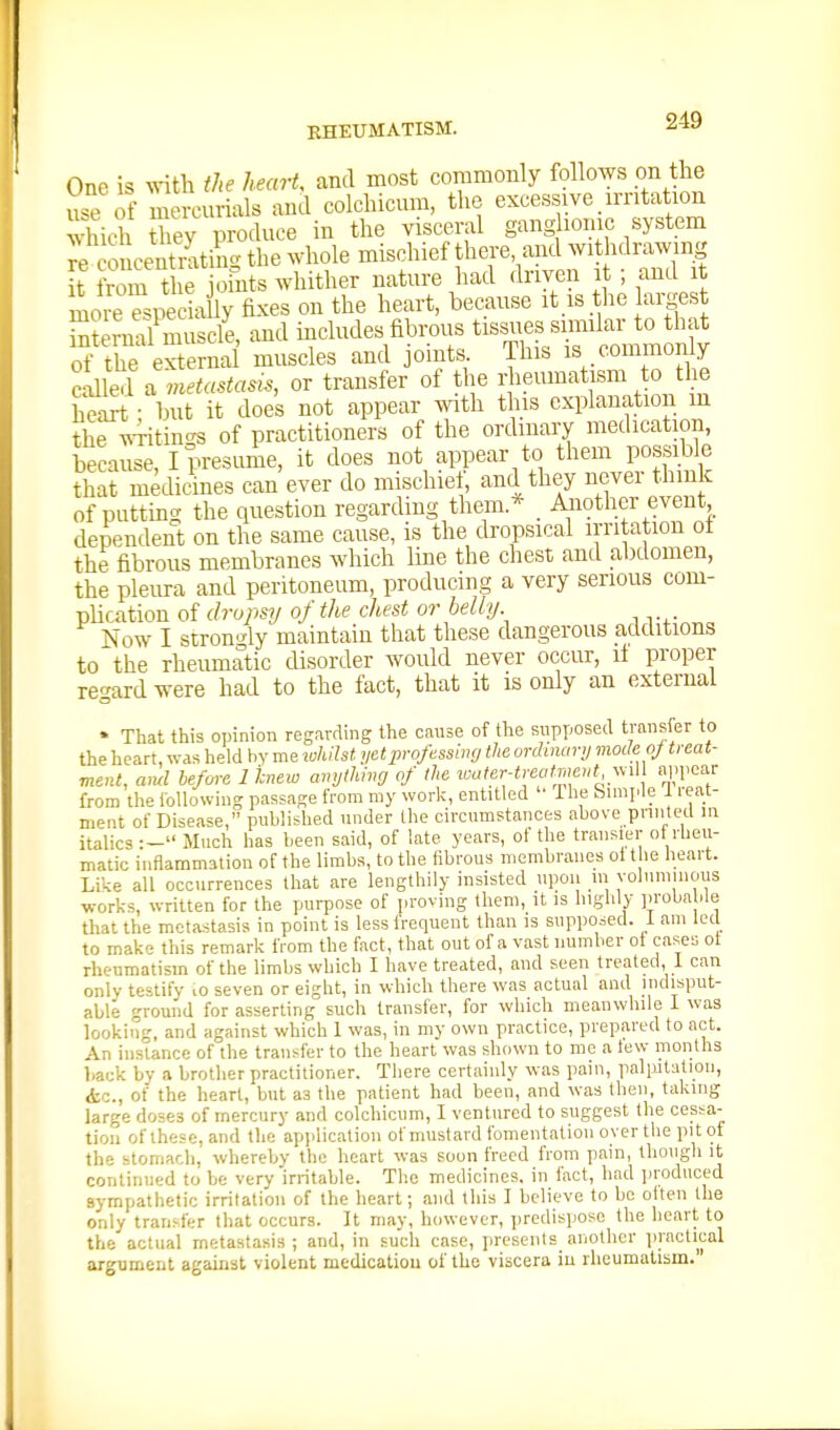 One is ^s-itli the hearU and most commonly follows on the ufe if mercurials and colchicum, the excessive, irritation Sdi Siey produce in the visceral gang home system r^c-o ceSting the whole mischief there and withdrawing it from the johits whither nature had driven it ; and it more Speciiy fixes on the heart, because it.is .the argest Sranl muscle, and includes fibrous tissues similar to that of the eS2 muscles and joints. This is commonly Jailed a m.^«.to^<^, or transfer of the rheumatism to the h7art • but it does not appear with this explanation m the ^NTitin-s of practitioners of the ordinary medication, becauJe I presume, it does not appear to them possible that medicines can ever do mischiet, and they never think of putting the question regarding them.^ . Another event dependent on the same cause, is the dropsical irritation ot the fibrous membranes which line the chest and abdomen, the pleura and peritoneum, producing a very serious com- pUcation of drupsy of the chest or belly Now I stron'4y maintain that these dangerous additions to the rheumatic disorder would never occur, it proper regard were had to the fact, that it is only an external • That this opinion regarding the cause of the supposed transfer to the heart, was held by me whilst yet professing the onhnanj mode of treat- ment, ami before licnew amjthing of the ^oater■treaf^mevt ^^M appear from the following passage from my work, entitled  The Simple 1 reat- ment of Disease, published under the circumstances above pniited in italics :- Much has been said, of late years, of the transier of rheu- matic inflammation of the limbs, to the fibrous membranes ol the heart. Like all occurrences that are lengthily insisted upon in voluminous works, written for the purpose of proving them, it is highly proba de that the metastasis in point is less frequent than is supposed, i am led to make this remark from the fact, that out of a vast number oi cases ot rhemnatisin of the limbs which I have treated, and seen treated 1 can only testify lO seven or eight, in which there was actual and indisput- able ground for asserting such transfer, for which meanwhile 1 was looking, and against which 1 was, in my own practice, prepared to act. An instance of the transfer to the heart was shown to me a tew months back by a brother practitioner. There certainly was pain, palpJlalion, &c., of the heart, but as the patient had been, and was then, taking large doses of mercury and colchicum, I ventured to suggest the cessa- tion of these, and the ap)ilication of mustard Ibmentation over the pi t of the stomach, whereby the heart was soon freed from pain, though it continued to be very irritable. The medicines, in fact, had jiroduced sympathetic irritation of the heart; and this I believe to be oiten the only transfer that occurs. It may, however, predispose the heart to the actual metastasis; and, in such case, presents another ])iactieal argument against violent medication of the viscera iu rheumatism.