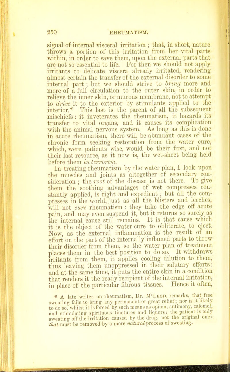signal of internal visceral irritation; that, in short, nature throws a portion of this irritation from her vital parts within, in ortjer to save them, upon the external parts that are not so essential to Ufe. For then we should not apply irritants to delicate -snscera already imtated, rendering almost certain the ti-ansfer of the external disorder to some internal part; but we should strive to hring more and more of a full circulation to the outer sldn, in order to relieve the inner skin, or mucous membrane, not to attempt to drive it to the exterior by stimulants apjilied to the interior.* This last is the parent of all the subsequent mischiefs : it inveterates the rheumatism, it hazards its transfer to vital organs, and it causes its complication •with the animal nervous system. As long as this is done in acute rheumatism, there will be abundant cases of tlie chronic form seeking restoration from the water cure, which, were patients wise, woidd be their first, and not their last resource, as it now is, the wet-sheet being held before them in terrorem. In treating rheumatism by the water plan, I look upon the muscles and joints as altogether of secondary con- sideration ; the root of the disease is not there. To give them the soothing advantages of wet compresses con- stantly applied, is right and expedient; but all the com- presses in the world, just as all the blisters and leeches, will not cure rheumatism : they take the edge ofi' acute pain, and may even suspend it, but it returns so surely as the internal cause stUl remains. It is that cause wliich it is the object of the water cure to obliterate, to eject. Now, as the external inflammation is the result of an effort on the part of the internally inflamed parts to throw their disorder from them, so the water plan of treatment places them in the best position to do so. It mthdraws irritants from them, it applies cooling dilution to them, thus leaving them unoppressed Ln their salutary efforts: and at the same time, it puts the entire skin in a condition that renders it the ready recipient of the internal irritation, in place of the particular fibrous tissues. Hence it often, * A late writer on rlieiiinntisin, Dr. M'Leod, remarks, tlint free sweati\ig fails to bring any permanent or great relief; nor is it likely to do so, whilst it is forced by such means as opium, antimony, calomel, and stimulating spirituous tinclures and licpiors: the patient is only sweating off the irritation caused by the drug, not the original one: tliMt must be removed by a more natural process of sweating.