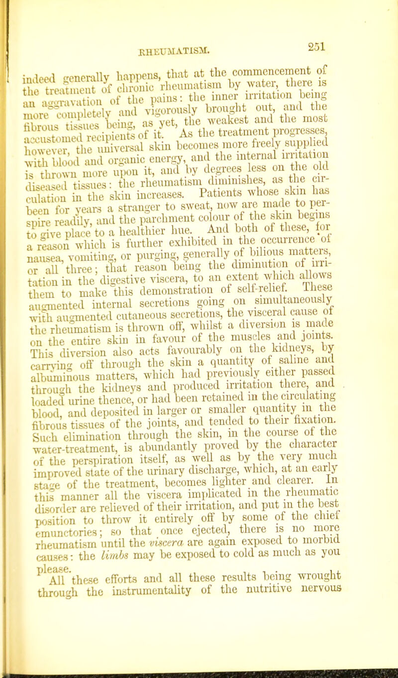 indeed crenerally happens, that at the commencement of h trex^i eiit of chronic rheumatism by water, there is the treatn.eut oitnwi _ irritation being an aggrava ion V;^o\isly broucrht out, and the more completely ^s'^ rthe weakest and' the most ?'cSmrrecip 11^^^ As the treatment progresses however he universal skin becomes more freely.supp led ^•kh b ood m organic energy, and the internal irritation h throS more upon it, and by degrees less on the old diseSd^isTues: the rheumatism diminishes, as the cir- cul uion S the skin increases. Patients whose skm has been for years a stranger to sweat, now are made to per- .Se eadily?-ind the parchment colour of the skm begins Hve phic^e to a healthier hue . And both of these, for a reason which is further exhibited in the occurrence ol « vomJting, or purging, generally of bdious matters, or aU three; that reason being the dimmution of irri- tation in the'digestive viscera, to an extent Jiich allows them to make this demonstration of self relief, ihese auo-mented internal secretions going on simultaneously Tdth aucrmented cutaneous secretions, the visceral cause ot the rheumatism is thrown off, whilst a diversion is ,made on the entire skin in favour of the muscles and joints. This cUversion also acts favourably on the kidneys, by cam-in^^ off through the skin a quantity of saline and albuminous matters, which had previously either passed throuo-h the kidneys and produced irritation there, ana . loaded urine thence, or had been retained m the circulating blood, and deposited in larger or smaller quantity m the fibrous tissues of the joints, and tended to their fixation. Such elimination through the skm, m the course of the water-treatment, is abundantly proved by the character of the perspiration itself, as weU as by the very much improved state of the m-inary discharge, which, at an early sta^e of the treatment, becomes lighter and clearer. In this manner all the viscera impUcated m the rheumatic disorder are relieved of their irritation, and put m the best position to throw it entirely off by some of the chiet emunctories; so that once ejected, there is no more rheumatism until the vimra are again exposed to morbid c-ause.s: the limbs may be exposed to cold as much as you ^'^Tff these efforts and all these results being wrought through the mstrumentaUty of the nutritive nervous