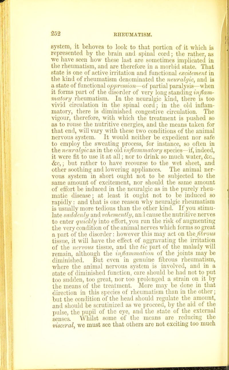 system, it behoves to look to that portion of it which is represented by tlie brain and spinal cord; the rather, as we have seen how these last are sometimes implicated in the rheumatism, and are therefore in a morbid state. That state is one of active irritation and functional excitement in the kind of rheumatism denominated the neuralgic, and is a state of functional oppression—of partial paralysis—when it forms part of the disorder of very long standing i^j/aw- matory rheumatism. In the neuralgic kind, there is too vivid circulation in the spinal cord; in the old inflam- matory, there is diminished congestive circulation. The vigour, therefore, with which the treatment is pushed so as to rouse the nutritive energies, and the means taken for that end, will vary with these two conditions of the animal nervous system. It would neither be expedient nor safe to employ the sweating process, for instance, so often in the neuralgic as in the old inflammatory species—if, indeed, it were fit to use it at all; nor to drink so much water, &c., &c,; but rather to have recourse to the wet sheet, and other soothing and lowering appliances. The animal ner- vous system in short ought not to be subjected to the same amount of excitement, nor should the same amount of effort be induced in the neuralgic as in the purely rheu- matic disease; at least it ought not to be induced so rapidly: and that is one reason why neuralgic rheumatism is usually more tedious than the other kind. If you stimu- late suddenly and vehemently, an 1 cause the nutritive nerves to enter quickly into eflbrt, you run the risk of augmenting tlie very condition of tlie animal nerves which forms so gTeat a part of the disorder: however this may act on thafibrous tissue, it will have the eflect of aggTavating the u-ritation of the nervous tissue, and the tic part of the malady will remain, although the inflammation of the joints may be diminished. But even in genuine fibrous rheumatism, where the animal nervous system is involved, and in a state of diminished function, care should be had not to put too sudden, too great, nor too prolonged a strain on it by the means of the treatment. More may be done in that direction in this species of rheumatism than in the other; but the condition of the head should regulate the amount, and should be scnitinized as we proceed, by the aid of the pulse, the pupil of the eye, and the .state of the external senses. Whilst some of tlie menus are reducing the visceral, we must see that others are not exciting too much