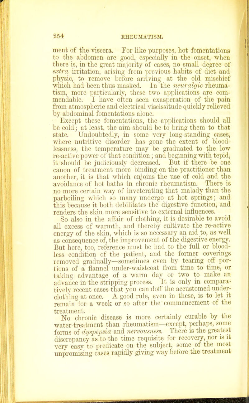 ment of the viscera. For like purposes, hot fomentations to the abdomen are good, especially in the onset, when there is, in the great miijority of cases, no small degree of extra irritation, arising from previous habits of diet and physic, to remove before arriving at the old mischief which had been thus masked. In the neuralgic rheuma- tism, more particularly, these two applications are com- mendable. I have often seen exasperation of the ]iain from atmospheric and electrical ^'iscissitude quicldy relieved by abdominal fomentations alone. Except these fomentations, the applications should all be cold; at least, the aim should be to bring them to that state. Undoubtedly, in some very long-standing cases, where nutritive disorder has gone the extent of blood- lessness, the temperature may be gi'aduated to the low re-active power of that condition; and beginning with tepid, it shoidd be judiciously decreased. But if there be one canon of treatment more binding on the practitioner than another, it is that which enjoins the use of cold and the avoidance of hot baths in chronic rheumatism. There is no more certain way of inveterating that malady than the parboiling which so many undergo at hot springs; and this because it both debilitates the digestive fimction, and renders the skin more sensitive to external influences. So also in the afl'air of clothing, it is desirable to avoid all excess of warmth, and thereby cultivate the re-active energy of the skin, which is so necessary an aid to, as well as consequence of, the improvement of the digestive energj^ But here, too, rei'erence must be had to the full or blood- less condition of the patient, and the former coverings removed gTadually—sometimes even by tearing ofl' por- tions of a flannel vmder-waistcoat from time to time, or taldng advantage of a warm day or two to make an advance in the stripping process. It is only in compara- tively recent cases that you can doft' the accustomed under- clothing at once. A good rule, even in these, is to let it remain for a week or so after the commencement of tlie treatment. No chronic disease is more certainly curable by the water-treatment than rheumati.sm—except, perhaps, some forms of dyspepsia and nervomness. There is the greatest discrepancy as to the time requisite for recovery, nor is it very easy to predicate on the subject, some of the most unpromising cases rapidly giving way before the treatment