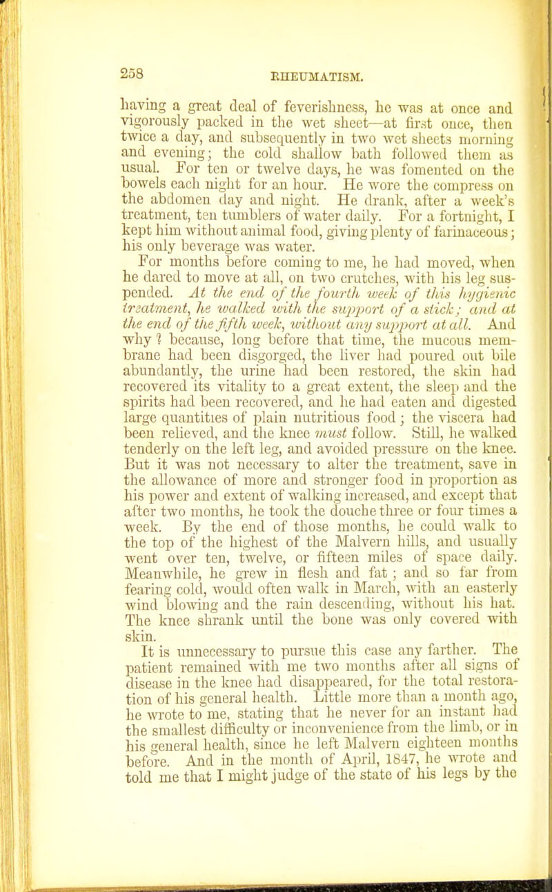 having a great deal of feverisliness, he was at once and vigorously packed in the wet sheet—at first once, then twice a day, and subsequently in two wet slieets morning and evening; the cold shallow bath followed them as usual. For ten or twelve days, he was fomented on the bowels each night for an hour. He wore the compress on the abdomen day and night. He dranlc, after a week's treatment, ten tumblers of water daily. For a fortnight, I kept him \vithout animal food, giving plenty of farinaceous; his only beverage was water. For months before coming to me, he had moved, when he dared to move at all, on two crutches, with his leg sus- pended. At the end of the fourth luetk of this hygienic trzatment, he ivallced ivith the mpport of a stick; and at the end of the fifth week, without any support at all. And why 1 because, long before that time, the mucous mem- brane had been disgorged, the liver had poured out bile abundantly, the urme had been restored, the skin had recovered its vitality to a great extent, the sleep and the spirits had been recovered, and he had eaten and digested large quantities of plain nutritious food; the viscera had been relieved, and the Imee imist follow. Still, he walked tenderly on the left leg, and avoided pressure on the Imee. But it was not necessary to alter the treatment, save in the allowance of more and stronger food in proportion as his power and extent of walking increased, and except that after two months, he took the douche three or four tunes a week. By the end of those months, he could walk to the top of the highest of the Malvern hiUs, and usually went over ten, twelve, or fifteen miles of space daily. Meanwhile, he grew in flesh and fat; and so far from fearing cold, would often walk in March, v>nt\i an easterly wind blo\ving and the rain descending, without his hat. The knee shrank until the bone was only covered with skin. It is unnecessary to pursue this case any farther. The^ patient remained with me two months after all signs of disease in the knee had disappeared, for the total restora- tion of his general health. Little more than a mouth ago, he wrote to me, stating that he never for an instant liad the smallest diflSculty or inconvenience from the limb, or in his general health, since he left Malvern eighteen months before. And in the month of April, 1847, he wrote and told me that I might judge of the state of his legs by the
