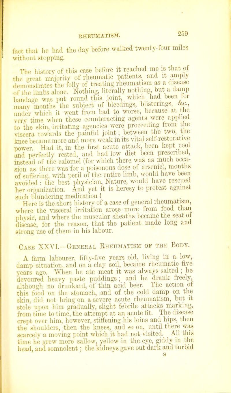 KHEtJJtATISM. 1-ict that ho had the day before walked twenty-four miles without stoi>inng. The history of this case before it reached me is that of the oreat majority of rheumatic patients, and it amply demonstrates the iblly of treating rheumatism as a disease of the limbs alone. Nothing, literally nothing but a damp bandase was put round this joint, whicdi had been lor many ^mouths the subject of bleedings, b istermgs, tec, imder which it went from bad to worse, because at the yery time when these counteracting agents were applied to the skin, irritating agencies were proceeding Irom t le ^-iscera towards the painful joint; between the two, the knee became more and more weak in its vital sell-restorative power Had it, in the iirst acute attack, been kept cool and perfectly rested, and had low diet been prescribed, instead of the calomel (for which there was as much occa- sion as there was for a poisonous dose of arsenic), montlis of sufferiiio-, with peril of the entire limb, would have been avoided • the l^est physician. Nature, would have rescued her organization. And yet it is heresy to protest agamst such blundering medication ! Here is the shurt history of a case of general rheumatism, where the visceral ii-ritation arose more from food than physic, and where the muscular sheaths became the seat oi di.sease, for the reason, that the patient made long and strong use of them in his labour. Case XX^^.—General Rhetjtmatism of the Body. A farm labourer, fifty-five years old, liAnng in a low^, damp situation, and on a clay soil, became rheumatic five years ago. WTien he ate meat it was always salted; he devoured heavy paste puddings ; and he drank freely, although no drunkard, of thin acid beer. The action of this food on the stomach, and of the cold damp on the skin, did not bring on a severe acute rheumatism, but it stole upon hirn gradually, slight febrile attacks marking, from time to time, the attempt^ at an acute fit. The disease crept over him, however, stiffening his loins and hips, then the .shoulder.s, then the knees, and so on, until there was scarcely a moving point which it had not visited. All this time he grew more sallow, yellow in the eye, giddy in the head, and somnolent; the kidneys gave out dark and tiuiiid