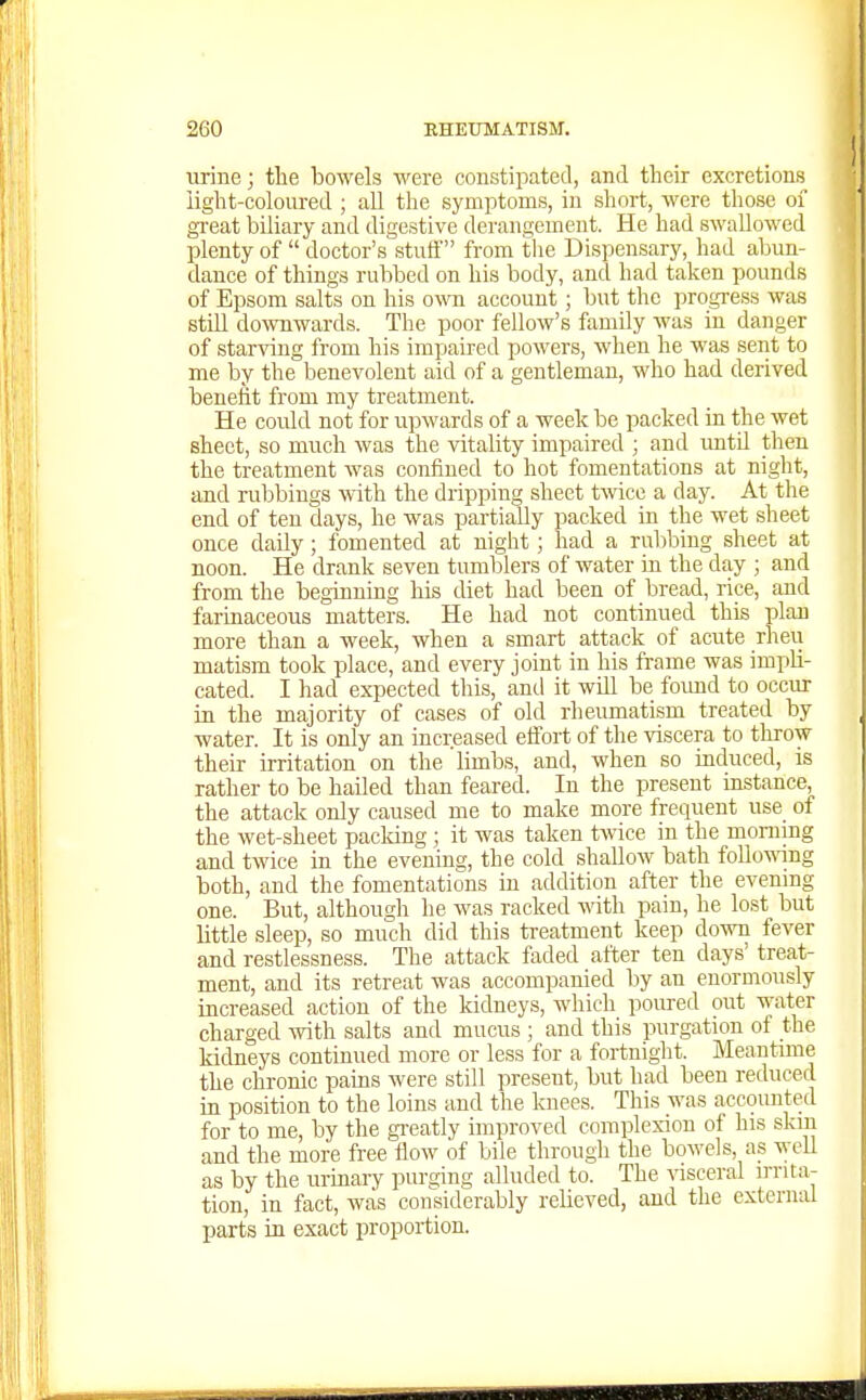 urine; tlie bowels were constipated, and their excretions light-coloured ; all the symptoms, in short, were those of gi-eat biliary and digestive derangement. He had swallowed plenty of  doctor's stuff from the Dispensary, had abun- dance of things rubbed on his body, and had taken pounds of Epsom salts on his owti account; but the progress was still doAvnwards. The poor fellow's family was in danger of starving from his impaired powers, when he was sent to me by the benevolent aid of a gentleman, who had derived benefit from my treatment. He could not for upwards of a week be packed in the wet sheet, so much was the vitality impaired ; and imtil then the treatment was confined to hot fomentations at night, and rubbings with the dripping sheet tmcc a day. At the end of ten days, he was partially packed in the wet sheet once daily; fomented at night; had a rubbing sheet at noon. He drank seven tumblers of water in the day ; and from the beginning his diet had been of bread, rice, and farinaceous matters. He had not continued this plan more than a week, when a smart attack of acute rheu matism took place, and every joint in his frame was impli- cated. I had expected this, and it will be foimd to occur in the majority of cases of old rheumatism treated by water. It is only an increased eflbrt of the viscera to throw their irritation on the limbs, and, when so induced, is rather to be hailed than feared. In the present iastance, the attack only caused me to make more frequent use of the wet-sheet packing ; it was taken twice in the morning and twice in the evening, the cold shallow bath foUo-mng both, and the fomentations in addition after the evenmg one. But, although he was racked ■^^^th pain, he lost but little sleep, so much did this treatment keep down fever and restlessness. The attack faded after ten days' treat- ment, and its retreat was accompanied by an enormously increased action of the kidneys, which poured out water charged with salts and mucus ; and this purgation of the kidneys continued more or less for a fortnight. Meantime the chronic pains were still present, but had been reduced ia position to the loins and the knees. This was accounted for to me, by the gi'eatly improved complexion of his skin and the more free ilow of bile through the bowels, as well as by the uriaary purging alluded to. The visceral irrita- tion, in fact, was considerably relieved, and the external parts in exact proportion.